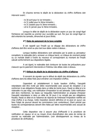 En d'autres termes le dépôt de la déclaration du chiffre d'affaires doit
intervenir avant :
- le 30 avril pour le 1er trimestre ;
- le 31 juillet pour le 2ème trimestre ;
- le 31 octobre pour le 3ème trimestre ;
- et le 31 janvier pour le 4ème trimestre.
Lorsque le délai de dépôt de la déclaration expire un jour de congé légal
l'échéance est reportée au premier jour ouvrable qui suit. Par jour de congé légal on
doit entendre les samedis, dimanches et jours fériés.
4°) Date de paiement de la taxe exigible
Il est rappelé que l'impôt qui se dégage des déclarations de chiffre
d'affaires doit être versé au plus tard aux dates visées ci-dessus .
Lorsque lesdites déclarations sont adressées par la poste au percepteur
compétent, le redevable doit y annexer un chèque barré, un chèque de virement postal
ou un mandat établi à l'ordre du receveur et correspondant au montant de l'impôt
calculé conformément aux dispositions légales.
A cet égard, le redevable doit s'entourer de toutes les précautions pour
s'assurer que le paiement interviendra à l'intérieur des délais visés ci-dessus.
5°) Défaut de dépôt de la déclaration du chiffre d'affaires
Il convient de signaler que le défaut de dépôt des déclarations du chiffre
d'affaires dans les délais fixés peut entraîner une imposition d'office.
Cependant et préalablement à toute taxation d'office, l'assujetti
retardataire doit être invité par lettre recommandée avec accusé de réception à se
conformer à ses obligations fiscales dans un délai de trente jours. Passé ce délai et si le
redevable n'a pas réagi, une notification d'imposition lui est adressée. Cette notification
doit donc mentionner, les bases sur lesquelles l'administration se propose d'imposer
l'assujetti retardataire si dans un délai de 30 jours il ne remplit pas ses obligations
fiscales. Passé ce délai et en l'absence de réponse de l'intéressé l'imposition notifiée est
mise d'office à sa charge. Cette imposition devient définitive et ne peut en aucun cas
faire l'objet de pourvoi devant les commissions (voir contentieux). Etant précisé que
toutes les correspondances doivent être faites par lettre recommandée avec accusé de
réception .
Cette disposition vise à assurer plus d'efficacité à la procédure de
notification en vigueur et ce au moyen d'une diversification des voies de remise de
courrier au redevable par l'administration. (voir développement au niveau de la
procédure de vérification).

le 11/5/2007

251

 