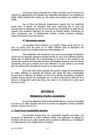 Les services locaux d'assiette sont invités à procéder avec le minimum de
célérité à la régularisation de la situation des redevables retardataires. Les impositions à
établir d'office doivent être assises sur des bases aussi proches que possible de la
réalité.
Pour ce faire, les éléments d'appréciation, doivent être non seulement
puisés dans le dossier de l'assujetti mais aussi recherchés par le biais des
recoupements en possession du service et à travers des interventions sur place afin de
s'assurer des conditions objectives de l'exercice de l'activité taxable (importance du
local, comparaison avec un établissement similaire, nombre d'ouvriers employés,
moyens techniques mis en oeuvre) etc...
6°) Documents annexes
Les assujettis doivent adresser ou remettre chaque année avant le 1er
Avril, au service local des taxes sur le chiffre d'affaires dont ils dépendent une
déclaration conforme au modèle prescrit par l'administration (1).
Cette déclaration doit mentionner d'une part le pourcentage de déduction
annuel que les assujettis appliquent pendant l'année en cours et les éléments globaux
utilisés pour la détermination de ce pourcentage et de l'autre le prix d'achat ou de
revient taxe comprise de l'ensemble des biens amortissables acquis au cours de l'année
précédente, ainsi que le montant de la taxe afférente à ce prix d'achat ou de revient
pour les achats à des redevables de la taxe sur la valeur ajoutée.
D'un autre côté chaque assujetti doit joindre à l'appui de ses déclarations
du chiffre d'affaires un duplicata des factures des achats des biens amortissables
ouvrant droit à déduction et réalisés au cours de la période d'imposition considérée.
Lesdites factures doivent être récapitulées sur un relevé comportant la référence de la
facture, la désignation exacte des biens, leur valeur et le montant de la taxe ayant
grevé leur achat.

SECTION II
Obligations d'ordre comptables
En plus des obligations d'ordre administratif décrites ci-avant les assujettis
à la taxe sur la valeur ajoutée sont tenus de remplir les obligations d'ordre comptable
prévues à l'article 118 du C.G.I.
I - Tenue d'une comptabilité régulière
Les assujettis doivent tenir une comptabilité régulière permettant non
seulement de déterminer le chiffre d'affaires réalisé mais également de dégager le
montant de la taxe sur la valeur ajoutée dont ils opèrent la déduction ou revendiquent
le remboursement (voir chapitre droit de contrôle).
le 11/5/2007

252

 