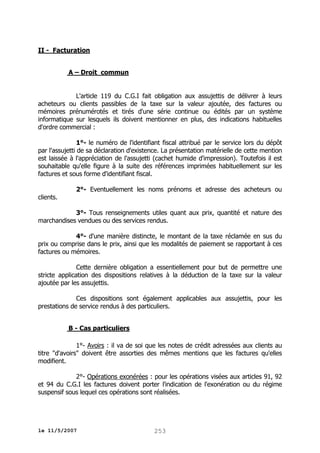 II - Facturation
A – Droit commun
L'article 119 du C.G.I fait obligation aux assujettis de délivrer à leurs
acheteurs ou clients passibles de la taxe sur la valeur ajoutée, des factures ou
mémoires prénumérotés et tirés d'une série continue ou édités par un système
informatique sur lesquels ils doivent mentionner en plus, des indications habituelles
d'ordre commercial :
1°- le numéro de l'identifiant fiscal attribué par le service lors du dépôt
par l'assujetti de sa déclaration d'existence. La présentation matérielle de cette mention
est laissée à l'appréciation de l'assujetti (cachet humide d'impression). Toutefois il est
souhaitable qu'elle figure à la suite des références imprimées habituellement sur les
factures et sous forme d'identifiant fiscal.
2°- Eventuellement les noms prénoms et adresse des acheteurs ou
clients.
3°- Tous renseignements utiles quant aux prix, quantité et nature des
marchandises vendues ou des services rendus.
4°- d'une manière distincte, le montant de la taxe réclamée en sus du
prix ou comprise dans le prix, ainsi que les modalités de paiement se rapportant à ces
factures ou mémoires.
Cette dernière obligation a essentiellement pour but de permettre une
stricte application des dispositions relatives à la déduction de la taxe sur la valeur
ajoutée par les assujettis.
Ces dispositions sont également applicables aux assujettis, pour les
prestations de service rendus à des particuliers.
B - Cas particuliers
1°- Avoirs : il va de soi que les notes de crédit adressées aux clients au
titre "d'avoirs" doivent être assorties des mêmes mentions que les factures qu'elles
modifient.
2°- Opérations exonérées : pour les opérations visées aux articles 91, 92
et 94 du C.G.I les factures doivent porter l'indication de l'exonération ou du régime
suspensif sous lequel ces opérations sont réalisées.

le 11/5/2007

253

 