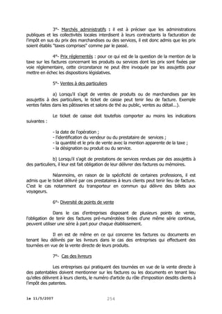 3°- Marchés administratifs : il est à préciser que les administrations
publiques et les collectivités locales interdisent à leurs contractants la facturation de
l'impôt en sus du prix des marchandises ou des services, il est donc admis que les prix
soient établis "taxes comprises" comme par le passé.
4°- Prix réglementés : pour ce qui est de la question de la mention de la
taxe sur les factures concernant les produits ou services dont les prix sont fixées par
voie réglementaire, cette circonstance ne peut être invoquée par les assujettis pour
mettre en échec les dispositions législatives.
5°- Ventes à des particuliers
a) Lorsqu'il s'agit de ventes de produits ou de marchandises par les
assujettis à des particuliers, le ticket de caisse peut tenir lieu de facture. Exemple
ventes faites dans les pâtisseries et salons de thé au public, ventes au détail...).
suivantes :

Le ticket de caisse doit toutefois comporter au moins les indications
- la date de l'opération ;
- l'identification du vendeur ou du prestataire de services ;
- la quantité et le prix de vente avec la mention apparente de la taxe ;
- la désignation ou produit ou du service.

b) Lorsqu'il s'agit de prestations de services rendues par des assujettis à
des particuliers, il leur est fait obligation de leur délivrer des factures ou mémoires.
Néanmoins, en raison de la spécificité de certaines professions, il est
admis que le ticket délivré par ces prestataires à leurs clients peut tenir lieu de facture.
C'est le cas notamment du transporteur en commun qui délivre des billets aux
voyageurs.
6°- Diversité de points de vente
Dans le cas d'entreprises disposant de plusieurs points de vente,
l'obligation de tenir des factures pré-numérotées tirées d'une même série continue,
peuvent utiliser une série à part pour chaque établissement.
Il en est de même en ce qui concerne les factures ou documents en
tenant lieu délivrés par les livreurs dans le cas des entreprises qui effectuent des
tournées en vue de la vente directe de leurs produits.
7°- Cas des livreurs
Les entreprises qui pratiquent des tournées en vue de la vente directe à
des patentables doivent mentionner sur les factures ou les documents en tenant lieu
qu'elles délivrent à leurs clients, le numéro d'article du rôle d'imposition desdits clients à
l'impôt des patentes.
le 11/5/2007

254

 