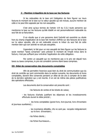 C - Mention irrégulière de la taxe sur les factures
Si les redevables de la taxe ont l'obligation de faire figurer sur leurs
factures le montant de la taxe sur la valeur ajoutée qui est incluse, aucune mention de
celle-ci ne peut être apposée par les non-assujettis.
C'est ainsi qu'aux termes de l'article 119 du C.G.I toute personne qui
mentionne la taxe sur les factures qu'elle établit en est personnellement redevable du
seul fait de sa facturation.
Il en résulte que si une personne dont l'activité est exonérée ou située
hors du champ d'application de la taxe fait mention chiffrée sur des factures de la taxe
sur la valeur ajoutée, elle en est redevable envers le trésor du seul fait de cette
mention bien que son activité ne soit pas assujettie.
Cependant, le fait pour un non assujetti de faire figurer sur les factures la
seule mention "taxes comprises" sans préciser le montant de l'impôt inclus dans la
facture, n'est pas suffisant pour entraîner l'application de cette obligation.
Par contre un assujetti qui ne mentionne pas si le prix est stipulé hors
taxes ou taxes comprises, le prix est considéré comme étant taxes comprises.
III- Délai de conservation des documents comptables
Afin de permettre l'exercice aussi bien du droit de communication que du
droit de contrôle qui sont commentés dans la section suivante, les documents et livres
comptables, doivent être conservés pendant un délai de dix ans à compter de la date
de la dernière opération qui y est inscrite. Il en est de même des pièces justificatives
des opérations effectuées.
Les documents dont la conservation est prescrite sont :
- les factures de ventes et les tickets de caisse;
- les factures d'achats justifiant les dépenses et les investissements
effectués durant le délai précité ;
- les livres comptables (grand livre, livre-journal, livre d'inventaire
et journaux auxiliaires) ;
- les inventaires détaillés, s'ils ne sont pas recopiés intégralement
sur le livre d'inventaire ;
- les fiches clients ;
- les fiches fournisseurs...

le 11/5/2007

255

 