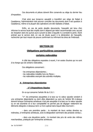 Ces documents et pièces doivent être conservés au siège du dernier lieu
d'imposition.
C'est ainsi que lorsqu'un assujetti a transféré son siège de Rabat à
Casablanca, l'administration doit pouvoir consulter les documents dont il est question à
Casablanca, même si la plupart des opérations ont été réalisées à Rabat.
Enfin, en cas de perte desdits documents, l'assujetti est tenu d'en
informer le service local des impôts dont il dépend par lettre recommandée avec accusé
de réception dans les quinze jours suivant la date à laquelle il a constaté la perte. Etant
précisé que le service doit, en cas de doute quant à la déclaration de l'assujetti,
rechercher par tout moyen de preuve confirmant ou infirmant les dires de l'intéressé.

SECTION III
Obligations particulières concernant
certains redevables
A côté des obligations exposées ci-avant, il en existe d'autres qui ne sont
à la charge que de certains redevables.
Ces obligations concernent :
- les entreprises dépendantes ;
- les redevables installés hors du Maroc ;
- les redevables exerçant des activités multiples.
A - Entreprises dépendantes
1°) Dispositions légales
En ce qui concerne l'article 96 du C.G.I :
"1°- les entreprises assujetties à la taxe sur la valeur ajoutée vendant à
une entreprise dépendante ou dont elles dépendent au sens de l'article 98 ci-dessus
doivent lorsque l'entreprise acheteuse n'est pas assujettie à la taxe sur la valeur ajoutée
ou en est exonérée et si leur comptabilité ne permet pas de dégager nettement les
éléments désignés ci-dessous tenir un livre spécial dans lequel elles inscrivent :
- dans une première partie : le montant de leurs ventes directes ou
indirectes, à l'entreprise acheteuse, avec la désignation sommaire des produits vendus ;
- dans une deuxième partie : le montant des prix de vente des mêmes
marchandises, pratiqués par l'entreprise acheteuse.
le 11/5/2007

256

 