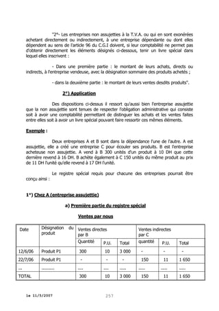 "2°- Les entreprises non assujetties à la T.V.A. ou qui en sont exonérées
achetant directement ou indirectement, à une entreprise dépendante ou dont elles
dépendent au sens de l'article 96 du C.G.I doivent, si leur comptabilité ne permet pas
d'obtenir directement les éléments désignés ci-dessous, tenir un livre spécial dans
lequel elles inscrivent :
- Dans une première partie : le montant de leurs achats, directs ou
indirects, à l'entreprise vendeuse, avec la désignation sommaire des produits achetés ;
- dans la deuxième partie : le montant de leurs ventes desdits produits".
2°) Application
Des dispositions ci-dessus il ressort qu'aussi bien l'entreprise assujettie
que la non assujettie sont tenues de respecter l'obligation administrative qui consiste
soit à avoir une comptabilité permettant de distinguer les achats et les ventes faites
entre elles soit à avoir un livre spécial pouvant faire ressortir ces mêmes éléments.
Exemple :
Deux entreprises A et B sont dans la dépendance l'une de l'autre. A est
assujettie, elle a créé une entreprise C pour écouler ses produits. B est l'entreprise
acheteuse non assujettie. A vend à B 300 unités d'un produit à 10 DH que cette
dernière revend à 16 DH. B achète également à C 150 unités du même produit au prix
de 11 DH l'unité qu'elle revend à 17 DH l'unité.
Le registre spécial requis pour chacune des entreprises pourrait être
conçu ainsi :
1°) Chez A (entreprise assujettie)
a) Première partie du registre spécial
Ventes par nous
Date

Désignation
produit

du Ventes directes
par B
Quantité
P.U.

12/6/06

Produit P1

300

22/7/06

Produit P1

-

-

-

...

..........

....

....

.....

300

10

3 000

TOTAL

le 11/5/2007

10

Total

257

3 000

Ventes indirectes
par C
quantité
P.U.
-

-

150

11

.....
150

.....
11

Total
1 650
.....
1 650

 