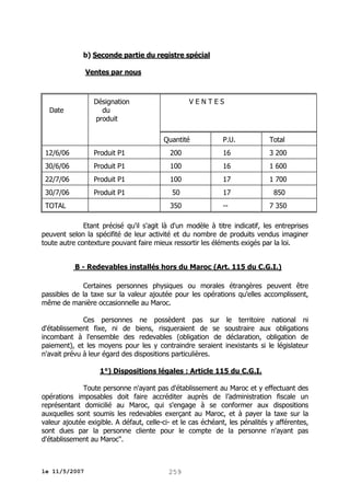 b) Seconde partie du registre spécial
Ventes par nous

VENTES

Désignation
du
produit

Date

Quantité

P.U.

Total

12/6/06

Produit P1

200

16

3 200

30/6/06

Produit P1

100

16

1 600

22/7/06

Produit P1

100

17

1 700

30/7/06

Produit P1

50

17

850

350

--

7 350

TOTAL

Etant précisé qu'il s'agit là d'un modèle à titre indicatif, les entreprises
peuvent selon la spécifité de leur activité et du nombre de produits vendus imaginer
toute autre contexture pouvant faire mieux ressortir les éléments exigés par la loi.
B - Redevables installés hors du Maroc (Art. 115 du C.G.I.)
Certaines personnes physiques ou morales étrangères peuvent être
passibles de la taxe sur la valeur ajoutée pour les opérations qu'elles accomplissent,
même de manière occasionnelle au Maroc.
Ces personnes ne possèdent pas sur
d'établissement fixe, ni de biens, risqueraient de se
incombant à l'ensemble des redevables (obligation de
paiement), et les moyens pour les y contraindre seraient
n'avait prévu à leur égard des dispositions particulières.

le territoire national ni
soustraire aux obligations
déclaration, obligation de
inexistants si le législateur

1°) Dispositions légales : Article 115 du C.G.I.
Toute personne n'ayant pas d'établissement au Maroc et y effectuant des
opérations imposables doit faire accréditer auprès de l’administration fiscale un
représentant domicilié au Maroc, qui s'engage à se conformer aux dispositions
auxquelles sont soumis les redevables exerçant au Maroc, et à payer la taxe sur la
valeur ajoutée exigible. A défaut, celle-ci- et le cas échéant, les pénalités y afférentes,
sont dues par la personne cliente pour le compte de la personne n'ayant pas
d'établissement au Maroc".

le 11/5/2007

259

 