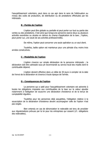 l'assujettissement volontaire, peut dans ce cas agir dans le sens de l'atténuation au
niveau des coûts de production, de distribution ou de prestations effectuées par les
intéressés.
B - Portée de l'option
L'option peut être globale ou partielle et peut porter sur tout ou partie des
ventes ou des prestations. C'est ainsi que lorsqu'une personne exerce deux ou plusieurs
activités exonérées ou situées en dehors du champ d'application de la taxe ; l'option,
peut porter sur, une seule de ses activités professionnelles.
De même, l'option peut concerner une seule opération ou un seul client.
Toutefois, ladite option est maintenue pour une période d’au moins trois
années consécutives.
C - Modalités de l'option
L'option s'exerce sur simple déclaration de la personne intéressée ; la
déclaration doit être adressée sous pli recommandé au service local des impôts dont le
contribuable dépend.
L'option devient effective dans un délai de 30 jours à compter de la date
de l'envoi de la déclaration et s'exerce à toute époque de l'année.
D - Conséquences de l'option
La personne qui a opté pour l'assujettissement volontaire est astreinte à
toutes les obligations imposées aux contribuables de la taxe sur la valeur ajoutée
notamment à l'obligation de souscrire une déclaration d'existence et de la tenue de
comptabilité régulière.
Toutefois pour les personnes déjà assujetties, l'obligation relative à la
souscription de la déclaration d'existence devant accompagner celle de l'option n'est
pas exigée.
Bien entendu en cas de dénonciation le redevable est tenu de procéder
aux régularisations prévues par la loi pour les entreprises qui cessent (cf.: obligations
des redevables).

le 11/5/2007

26

 