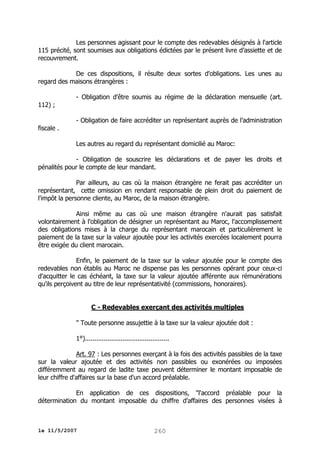 Les personnes agissant pour le compte des redevables désignés à l'article
115 précité, sont soumises aux obligations édictées par le présent livre d’assiette et de
recouvrement.
De ces dispositions, il résulte deux sortes d'obligations. Les unes au
regard des maisons étrangères :
- Obligation d'être soumis au régime de la déclaration mensuelle (art.
112) ;
- Obligation de faire accréditer un représentant auprès de l’administration
fiscale .
Les autres au regard du représentant domicilié au Maroc:
- Obligation de souscrire les déclarations et de payer les droits et
pénalités pour le compte de leur mandant.
Par ailleurs, au cas où la maison étrangère ne ferait pas accréditer un
représentant, cette omission en rendant responsable de plein droit du paiement de
l'impôt la personne cliente, au Maroc, de la maison étrangère.
Ainsi même au cas où une maison étrangère n'aurait pas satisfait
volontairement à l'obligation de désigner un représentant au Maroc, l'accomplissement
des obligations mises à la charge du représentant marocain et particulièrement le
paiement de la taxe sur la valeur ajoutée pour les activités exercées localement pourra
être exigée du client marocain.
Enfin, le paiement de la taxe sur la valeur ajoutée pour le compte des
redevables non établis au Maroc ne dispense pas les personnes opérant pour ceux-ci
d'acquitter le cas échéant, la taxe sur la valeur ajoutée afférente aux rémunérations
qu'ils perçoivent au titre de leur représentativité (commissions, honoraires).
C - Redevables exerçant des activités multiples
" Toute personne assujettie à la taxe sur la valeur ajoutée doit :
1°).............................................
Art. 97 : Les personnes exerçant à la fois des activités passibles de la taxe
sur la valeur ajoutée et des activités non passibles ou exonérées ou imposées
différemment au regard de ladite taxe peuvent déterminer le montant imposable de
leur chiffre d'affaires sur la base d'un accord préalable.
En application de ces dispositions, "l'accord préalable pour la
détermination du montant imposable du chiffre d'affaires des personnes visées à

le 11/5/2007

260

 