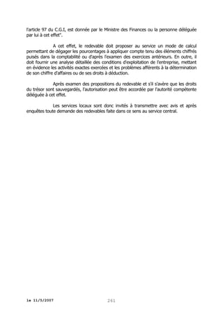 l'article 97 du C.G.I, est donnée par le Ministre des Finances ou la personne déléguée
par lui à cet effet".
A cet effet, le redevable doit proposer au service un mode de calcul
permettant de dégager les pourcentages à appliquer compte tenu des éléments chiffrés
puisés dans la comptabilité ou d'après l'examen des exercices antérieurs. En outre, il
doit fournir une analyse détaillée des conditions d'exploitation de l'entreprise, mettant
en évidence les activités exactes exercées et les problèmes afférents à la détermination
de son chiffre d'affaires ou de ses droits à déduction.
Après examen des propositions du redevable et s'il s'avère que les droits
du trésor sont sauvegardés, l'autorisation peut être accordée par l'autorité compétente
déléguée à cet effet.
Les services locaux sont donc invités à transmettre avec avis et après
enquêtes toute demande des redevables faite dans ce sens au service central.

le 11/5/2007

261

 