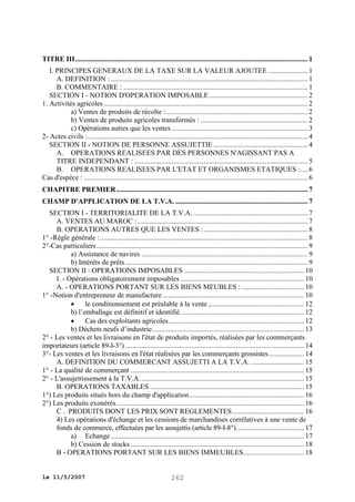 TITRE III .................................................................................................................................. 1
I. PRINCIPES GENERAUX DE LA TAXE SUR LA VALEUR AJOUTEE ...................... 1
A. DEFINITION : .............................................................................................................. 1
B. COMMENTAIRE : ....................................................................................................... 1
SECTION I - NOTION D'OPERATION IMPOSABLE ....................................................... 2
1. Activités agricoles .................................................................................................................. 2
a) Ventes de produits de récolte : ............................................................................... 2
b) Ventes de produits agricoles transformés : ............................................................ 2
c) Opérations autres que les ventes ............................................................................ 3
2- Actes civils : ........................................................................................................................... 4
SECTION II - NOTION DE PERSONNE ASSUJETTIE ..................................................... 4
A. OPERATIONS REALISEES PAR DES PERSONNES N'AGISSANT PAS A
TITRE INDEPENDANT : ................................................................................................. 5
B. OPERATIONS REALISEES PAR L'ETAT ET ORGANISMES ETATIQUES : .... 6
Cas d'espèce : ............................................................................................................................. 6
CHAPITRE PREMIER ........................................................................................................... 7
CHAMP D'APPLICATION DE LA T.V.A. .......................................................................... 7
SECTION I - TERRITORIALITE DE LA T.V.A. ................................................................ 7
A. VENTES AU MAROC : ............................................................................................... 7
B. OPERATIONS AUTRES QUE LES VENTES : .......................................................... 8
1° -Règle générale : .................................................................................................................... 8
2°-Cas particuliers ...................................................................................................................... 9
a) Assistance de navires ............................................................................................. 9
b) Intérêts de prêts ...................................................................................................... 9
SECTION II : OPERATIONS IMPOSABLES ................................................................... 10
I. - Opérations obligatoirement imposables ..................................................................... 10
A. - OPERATIONS PORTANT SUR LES BIENS MEUBLES : ................................... 10
1° -Notion d'entrepreneur de manufacture ............................................................................... 10

le conditionnement est préalable à la vente , .................................................... 12
b) l’emballage est définitif et identifié. .................................................................... 12

Cas des exploitants agricoles............................................................................ 12
b) Déchets neufs d’industrie ..................................................................................... 13
2° - Les ventes et les livraisons en l'état de produits importés, réalisées par les commerçants
importateurs (article 89-I-3°) .................................................................................................... 14
3°- Les ventes et les livraisons en l'état réalisées par les commerçants grossistes .................... 14
A. DEFINITION DU COMMERCANT ASSUJETTI A LA T.V.A. .............................. 15
1° - La qualité de commerçant ................................................................................................. 15
2° - L'assujettissement à la T.V.A. ........................................................................................... 15
B. OPERATIONS TAXABLES ...................................................................................... 15
1°) Les produits situés hors du champ d'application ................................................................ 16
2°) Les produits exonérés ......................................................................................................... 16
C . PRODUITS DONT LES PRIX SONT REGLEMENTES ........................................ 16
4) Les opérations d'échange et les cessions de marchandises corrélatives à une vente de
fonds de commerce, effectuées par les assujettis (article 89-I-8°) ...................................... 17
a) Echange ............................................................................................................ 17
b) Cession de stocks ................................................................................................. 18
B - OPERATIONS PORTANT SUR LES BIENS IMMEUBLES .................................. 18
le 11/5/2007

262

 