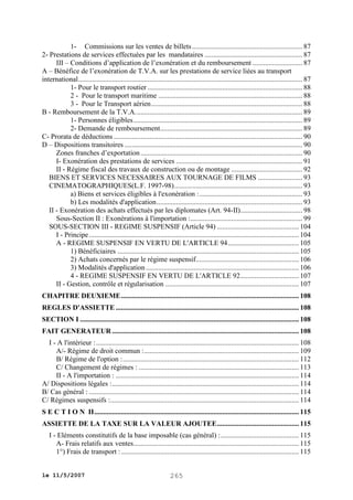 1- Commissions sur les ventes de billets .............................................................. 87
2- Prestations de services effectuées par les mandataires ....................................................... 87
III – Conditions d’application de l’exonération et du remboursement ............................ 87
A – Bénéfice de l’exonération de T.V.A. sur les prestations de service liées au transport
international .............................................................................................................................. 87
1- Pour le transport routier ....................................................................................... 88
2 - Pour le transport maritime ................................................................................. 88
3 - Pour le Transport aérien ..................................................................................... 88
B - Remboursement de la T.V.A. ............................................................................................. 89
1- Personnes éligibles ............................................................................................... 89
2- Demande de remboursement................................................................................ 89
C- Prorata de déductions .......................................................................................................... 90
D – Dispositions transitoires .................................................................................................... 90
Zones franches d’exportation ........................................................................................... 90
I- Exonération des prestations de services ....................................................................... 91
II - Régime fiscal des travaux de construction ou de montage ........................................ 92
BIENS ET SERVICES NECESSAIRES AUX TOURNAGE DE FILMS ......................... 93
CINEMATOGRAPHIQUES(L.F. 1997-98) ........................................................................ 93
a) Biens et services éligibles à l'exonération : .......................................................... 93
b) Les modalités d'application .................................................................................. 93
II - Exonération des achats effectués par les diplomates (Art. 94-II)................................... 98
Sous-Section II : Exonérations à l'importation :............................................................... 99
SOUS-SECTION III - REGIME SUSPENSIF (Article 94) .............................................. 104
I - Principe ...................................................................................................................... 104
A - REGIME SUSPENSIF EN VERTU DE L'ARTICLE 94 ........................................ 105
1) Bénéficiaires ...................................................................................................... 105
2) Achats concernés par le régime suspensif.......................................................... 106
3) Modalités d'application ...................................................................................... 106
4 - REGIME SUSPENSIF EN VERTU DE L'ARTICLE 92................................. 107
II - Gestion, contrôle et régularisation ........................................................................... 107
CHAPITRE DEUXIEME .................................................................................................... 108
REGLES D'ASSIETTE ....................................................................................................... 108
SECTION I ........................................................................................................................... 108
FAIT GENERATEUR ......................................................................................................... 108
I - A l'intérieur : .................................................................................................................. 108
A/- Régime de droit commun : ....................................................................................... 109
B/ Régime de l'option : ................................................................................................... 112
C/ Changement de régimes : .......................................................................................... 113
II - A l'importation : ....................................................................................................... 114
A/ Dispositions légales : ......................................................................................................... 114
B/ Cas général : ...................................................................................................................... 114
C/ Régimes suspensifs :.......................................................................................................... 114
S E C T I O N II ................................................................................................................... 115
ASSIETTE DE LA TAXE SUR LA VALEUR AJOUTEE .............................................. 115
I - Eléments constitutifs de la base imposable (cas général) : ............................................ 115
A- Frais relatifs aux ventes............................................................................................. 115
1°) Frais de transport : .................................................................................................... 115
le 11/5/2007

265

 