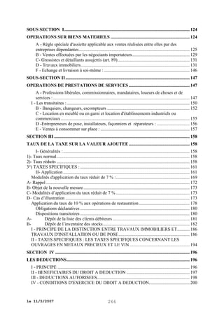 SOUS SECTION I ............................................................................................................... 124
OPERATIONS SUR BIENS MATERIELS ...................................................................... 124
A - Règle spéciale d'assiette applicable aux ventes réalisées entre elles par des
entreprises dépendantes .................................................................................................. 125
B - Ventes effectuées par les négociants importateurs ................................................... 129
C- Grossistes et détaillants assujettis (art. 89)................................................................ 131
D - Travaux immobiliers ................................................................................................ 131
F - Echange et livraison à soi-même : ............................................................................ 146
SOUS-SECTION II .............................................................................................................. 147
OPERATIONS DE PRESTATIONS DE SERVICES ...................................................... 147
A - Professions libérales, commissionnaires, mandataires, loueurs de choses et de
services : ......................................................................................................................... 147
I - Les transitaires : ............................................................................................................. 150
B - Banquiers, changeurs, escompteurs ......................................................................... 152
C - Location en meublé ou en garni et location d'établissements industriels ou
commerciaux .................................................................................................................. 155
D -Entrepreneurs de pose, installateurs, façonniers et réparateurs : ............................. 156
E - Ventes à consommer sur place : ............................................................................... 157
SECTION III ........................................................................................................................ 158
TAUX DE LA TAXE SUR LA VALEUR AJOUTEE ...................................................... 158
I- Généralités : ................................................................................................................ 158
1)- Taux normal ...................................................................................................................... 158
2)- Taux réduits ...................................................................................................................... 158
3°) TAXES SPECIFIQUES : ................................................................................................. 161
II- Application ................................................................................................................ 161
Modalités d'application du taux réduit de 7 % : ................................................................. 169
A- Rappel ............................................................................................................................... 172
B- Objet de la nouvelle mesure .............................................................................................. 173
C- Modalités d’application du taux réduit de 7 % ................................................................. 173
D– Cas d’illustration .............................................................................................................. 173
Application du taux de 10 % aux opérations de restauration ............................................. 178
Obligations déclaratives ................................................................................................. 180
Dispositions transitoires ................................................................................................. 180
ADépôt de la liste des clients débiteurs .................................................................... 181
BDépôt de l’inventaire des stocks............................................................................. 182
I - PRINCIPE DE LA DISTINCTION ENTRE TRAVAUX IMMOBILIERS ET ........... 186
TRAVAUX D'INSTALLATION OU DE POSE ............................................................... 186
II - TAXES SPECIFIQUES : LES TAXES SPECIFIQUES CONCERNANT LES
OUVRAGES EN METAUX PRECIEUX ET LE VIN ..................................................... 194
SECTION IV ....................................................................................................................... 196
LES DEDUCTIONS ............................................................................................................. 196
I - PRINCIPE ..................................................................................................................... 196
II - BENEFICIAIRES DU DROIT A DEDUCTION ........................................................ 197
III - DEDUCTIONS AUTORISEES .................................................................................. 198
IV - CONDITIONS D'EXERCICE DU DROIT A DEDUCTION.................................... 200

le 11/5/2007

266

 