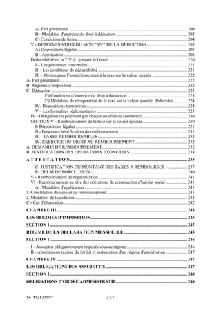A- Fait générateur ........................................................................................................... 200
B - Modalités d'exercice du droit à déduction ................................................................ 202
C) Conditions de forme .................................................................................................. 204
V - DETERMINATION DU MONTANT DE LA DEDUCTION .................................... 205
A) Dispositions légales ................................................................................................... 205
B - Application ............................................................................................................... 208
Déductibilité de la T.V.A. grevant le Gasoil ...................................................................... 220
I – Les personnes concernées ......................................................................................... 221
II – Les conditions de déductibilité ................................................................................ 221
III – Option pour l’assujettissement à la taxe sur la valeur ajoutée ............................... 222
A- Fait générateur................................................................................................................... 222
B- Régimes d’imposition ....................................................................................................... 222
C- Déduction .......................................................................................................................... 223
1°) Conditions d’exercice du droit à déduction ...................................................... 223
2°) Modalités de récupération de la taxe sur la valeur ajoutée déductible ............ 224
IV- Dispositions transitoires........................................................................................... 224
V – Les formalités réglementaires ................................................................................. 225
IV - Obligation du paiement par chèque ou effet de commerce ........................................ 230
SECTION V - Remboursement de la taxe sur la valeur ajoutée ........................................ 230
I- Dispositions légales .................................................................................................... 231
II - Personnes bénéficiaires du remboursement ............................................................. 231
III - TAXES REMBOURSABLES ................................................................................ 232
IV. EXERCICE DU DROIT AU REMBOURSEMENT ............................................... 232
A. DEMANDE DE REMBOURSEMENT ............................................................................ 232
B. JUSTIFICATION DES OPERATIONS EXONEREES ................................................... 233
A T T E S T A T I O N ......................................................................................................... 235
C- JUSTIFICATION DU MONTANT DES TAXES A REMBOURSER : ................. 237
E- DELAI DE FORCLUSION : ..................................................................................... 240
V - Remboursement de régularisation ................................................................................ 241
VI - Remboursement au titre des opérations de construction d'habitat social ................... 241
A : Modalités d'application ............................................................................................ 241
1. Constitution du dossier de remboursement ........................................................................ 241
2. Modalités de liquidation ..................................................................................................... 242
C - Cas d'illustration ............................................................................................................... 242
CHAPITRE III ..................................................................................................................... 245
LES REGIMES D'IMPOSITION....................................................................................... 245
SECTION I ........................................................................................................................... 245
REGIME DE LA DECLARATION MENSUELLE ......................................................... 245
SECTION II .......................................................................................................................... 246
I - Assujettis obligatoirement imposés sous ce régime ...................................................... 246
II - Abolition ou régime du forfait et instauration d'un régime d'exonération ................... 247
CHAPITRE IV ..................................................................................................................... 247
LES OBLIGATIONS DES ASSUJETTIS ......................................................................... 247
SECTION I ........................................................................................................................... 248
OBLIGATIONS D'ORDRE ADMINISTRATIF ................................................................ 248

le 11/5/2007

267

 