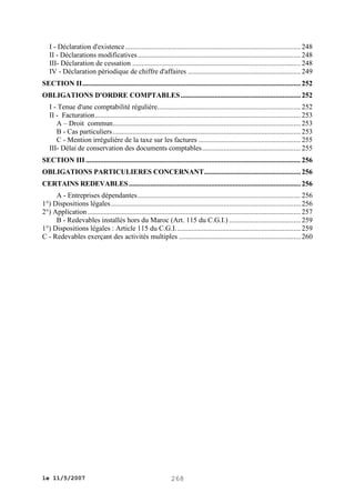 I - Déclaration d'existence .................................................................................................. 248
II - Déclarations modificatives ........................................................................................... 248
III- Déclaration de cessation .............................................................................................. 248
IV - Déclaration périodique de chiffre d'affaires ............................................................... 249
SECTION II .......................................................................................................................... 252
OBLIGATIONS D'ORDRE COMPTABLES ................................................................... 252
I - Tenue d'une comptabilité régulière................................................................................ 252
II - Facturation ................................................................................................................... 253
A – Droit commun......................................................................................................... 253
B - Cas particuliers ......................................................................................................... 253
C - Mention irrégulière de la taxe sur les factures ......................................................... 255
III- Délai de conservation des documents comptables ....................................................... 255
SECTION III ........................................................................................................................ 256
OBLIGATIONS PARTICULIERES CONCERNANT...................................................... 256
CERTAINS REDEVABLES ................................................................................................ 256
A - Entreprises dépendantes ........................................................................................... 256
1°) Dispositions légales .......................................................................................................... 256
2°) Application ....................................................................................................................... 257
B - Redevables installés hors du Maroc (Art. 115 du C.G.I.) ........................................ 259
1°) Dispositions légales : Article 115 du C.G.I. ..................................................................... 259
C - Redevables exerçant des activités multiples .................................................................... 260

le 11/5/2007

268

 