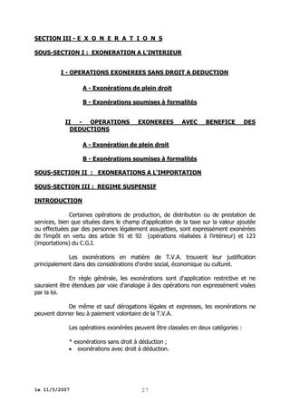 SECTION III - E X O N E R A T I O N S
SOUS-SECTION I : EXONERATION A L'INTERIEUR
I - OPERATIONS EXONEREES SANS DROIT A DEDUCTION
A - Exonérations de plein droit
B - Exonérations soumises à formalités
II - OPERATIONS
DEDUCTIONS

EXONEREES

AVEC

BENEFICE

DES

A - Exonération de plein droit
B - Exonérations soumises à formalités
SOUS-SECTION II : EXONERATIONS A L'IMPORTATION
SOUS-SECTION III : REGIME SUSPENSIF
INTRODUCTION
Certaines opérations de production, de distribution ou de prestation de
services, bien que situées dans le champ d'application de la taxe sur la valeur ajoutée
ou effectuées par des personnes légalement assujetties, sont expressément exonérées
de l'impôt en vertu des article 91 et 92 (opérations réalisées à l'intérieur) et 123
(importations) du C.G.I.
Les exonérations en matière de T.V.A. trouvent leur justification
principalement dans des considérations d'ordre social, économique ou culturel.
En règle générale, les exonérations sont d'application restrictive et ne
sauraient être étendues par voie d'analogie à des opérations non expressément visées
par la loi.
De même et sauf dérogations légales et expresses, les exonérations ne
peuvent donner lieu à paiement volontaire de la T.V.A.
Les opérations exonérées peuvent être classées en deux catégories :
* exonérations sans droit à déduction ;
 exonérations avec droit à déduction.

le 11/5/2007

27

 