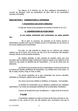 Par ailleurs, et à l'intérieur de ces deux catégories d'exonérations, il
convient de distinguer entre les exonérations de plein droit et les exonérations
soumises à formalités.
SOUS-SECTION I : EXONERATIONS A L'INTERIEUR
I- Exonérations sans droit à déduction
Il s'agit des ventes et des prestations énumérées à l'article 91 du C.G.I.
A - EXONERATIONS DE PLEIN DROIT
a) Les ventes, autrement qu'à consommer sur place portant

sur :

1) Le pain, le couscous, les semoules et les farines servant à
l'alimentation humaine ainsi que les céréales servant à la fabrication de ces farines et
les levures utilisées dans la panification.
Par pain, on doit entendre le produit qui ne renferme pas d'autres
matières que de la farine, de la levure, de l'eau et du sel à l'exclusion des biscottes,
bretzels, biscuits et autres produits similaires.
De manière générale, le pain composé de produits autres que ceux
énumérés dans la définition légale (notamment lorsqu'on ajoute à ces matières du lait
écrémé ou des oeufs) ne bénéficie pas de l'exonération ; il en est de même pour les
pâtisseries.
Les farines et les semoules servant à l'alimentation humaine provenant de
la mouture de céréales, bénéficient de l'exonération. Les céréales sont, entre autres : le
blé, le seigle, l'avoine, l'orge, le maïs, le millet...
Les levures exonérées de la taxe s'entendent des levures naturelles,
artificielles ou chimiques, utilisées dans la panification.
Par contre, les levures utilisées en distillerie, en brasserie... sont taxables.
Le bénéfice de l'exonération est en définitive conditionné par l'utilisation
(panification) ; les ventes aux boulangers bénéficient de la présomption d'utilisation.
(mesure de tempérament pour les pâtissiers--> usage mixte de la levure).
2) Le lait
L'exonération s'applique aux laits et crèmes de lait frais conservés ou non,
concentrés ou non, sucrés ou non, aux laits spéciaux pour nourrissons, ainsi que le
le 11/5/2007

28

 