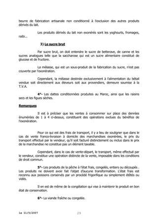 beurre de fabrication artisanale non conditionné à l'exclusion des autres produits
dérivés du lait.
raibi...

Les produits dérivés du lait non exonérés sont les yoghourts, fromages,
3) Le sucre brut

Par sucre brut, on doit entendre le sucre de betterave, de canne et les
sucres analogues telle que la saccharose qui est un sucre alimentaire constitué de
glucose et de fructore.
La mélasse, qui est un sous-produit de la fabrication du sucre, n'est pas
couverte par l'exonération.
Cependant, la mélasse destinée exclusivement à l'alimentation du bétail
vendue soit directement aux éleveurs soit aux provendiers, demeure soumise à la
T.V.A.
4°- Les dattes conditionnées produites au Maroc, ainsi que les raisins
secs et les figues sèches.
Remarques
Il est à préciser que les ventes à consommer sur place des denrées
énumérées de 1 à 4 ci-dessus, constituent des opérations exclues du bénéfice de
l'exonération.
Pour ce qui est des frais de transport, il y a lieu de souligner que dans le
cas de vente franco-livraison à domicile des marchandises exonérées, le prix du
transport effectué par le vendeur, qu'il soit facturé distinctement ou inclus dans le prix
de la marchandise ne constitue pas un élément taxable.
Cependant, dans le cas de vente-départ, le transport, même effectué par
le vendeur, constitue une opération distincte de la vente, imposable dans les conditions
de droit commun.
5°- Les produits de la pêche à l’état frais, congelés, entiers ou découpés .
Les produits ne doivent avoir fait l’objet d’aucune transformation. L’état frais est
reconnu aux poissons conservés par un procédé frigorifique ou simplement étêtés ou
vidés.
Il en est de même de la congélation qui vise à maintenir le produit en bon
état de conservation.
6°- La viande fraîche ou congelée.

le 11/5/2007

29

 