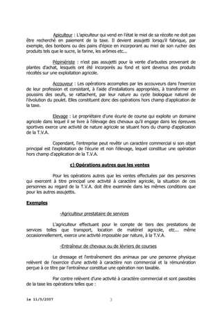 Apiculteur : L'apiculteur qui vend en l'état le miel de sa récolte ne doit pas
être recherché en paiement de la taxe. Il devient assujetti lorsqu'il fabrique, par
exemple, des bonbons ou des pains d'épice en incorporant au miel de son rucher des
produits tels que le sucre, la farine, les arômes etc...
Pépiniériste : n'est pas assujetti pour la vente d'arbustes provenant de
plantes d'achat, lesquels ont été incorporés au fond et sont devenus des produits
récoltés sur une exploitation agricole.
Accouveur : Les opérations accomplies par les accouveurs dans l'exercice
de leur profession et consistant, à l'aide d'installations appropriées, à transformer en
poussins des oeufs, se rattachent, par leur nature au cycle biologique naturel de
l'évolution du poulet. Elles constituent donc des opérations hors champ d'application de
la taxe.
Elevage : Le propriétaire d'une écurie de course qui exploite un domaine
agricole dans lequel il se livre à l'élevage des chevaux qu'il engage dans les épreuves
sportives exerce une activité de nature agricole se situant hors du champ d'application
de la T.V.A.
Cependant, l'entreprise peut revêtir un caractère commercial si son objet
principal est l'exploitation de l'écurie et non l'élevage, lequel constitue une opération
hors champ d'application de la T.V.A.
c) Opérations autres que les ventes
Pour les opérations autres que les ventes effectuées par des personnes
qui exercent à titre principal une activité à caractère agricole, la situation de ces
personnes au regard de la T.V.A. doit être examinée dans les mêmes conditions que
pour les autres assujettis.
Exemples
-Agriculteur prestataire de services
L'agriculteur effectuant pour le compte de tiers des prestations de
services telles que transport, location de matériel agricole, etc... même
occasionnellement, exerce une activité imposable par nature, à la T.V.A.
-Entraîneur de chevaux ou de lévriers de courses
Le dressage et l'entraînement des animaux par une personne physique
relèvent de l'exercice d'une activité à caractère non commercial et la rémunération
perçue à ce titre par l'entraîneur constitue une opération non taxable.
Par contre relèvent d'une activité à caractère commercial et sont passibles
de la taxe les opérations telles que :
le 11/5/2007

3

 
