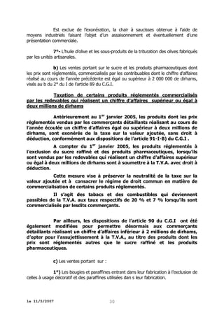 Est exclue de l’exonération, la chair à saucisses obtenue à l’aide de
moyens industriels faisant l’objet d’un assaisonnement et éventuellement d’une
présentation commerciale.
7°- L’huile d’olive et les sous-produits de la trituration des olives fabriqués
par les unités artisanales.
b) Les ventes portant sur le sucre et les produits pharmaceutiques dont
les prix sont réglementés, commercialisés par les contribuables dont le chiffre d'affaires
réalisé au cours de l'année précédente est égal ou supérieur à 2 000 000 de dirhams,
visés au b du 2° du I de l’article 89 du C.G.I.
Taxation de certains produits réglementés commercialisés
par les redevables qui réalisent un chiffre d’affaires supérieur ou égal à
deux millions de dirhams
Antérieurement au 1er janvier 2005, les produits dont les prix
réglementés vendus par les commerçants détaillants réalisant au cours de
l’année écoulée un chiffre d’affaires égal ou supérieur à deux millions de
dirhams, sont exonérés de la taxe sur la valeur ajoutée, sans droit à
déduction, conformément aux dispositions de l’article 91-I-B) du C.G.I .
A compter du 1er janvier 2005, les produits réglementés à
l’exclusion du sucre raffiné et des produits pharmaceutiques, lorsqu’ils
sont vendus par les redevables qui réalisent un chiffre d’affaires supérieur
ou égal à deux millions de dirhams sont à soumettre à la T.V.A. avec droit à
déduction.
Cette mesure vise à préserver la neutralité de la taxe sur la
valeur ajoutée et à consacrer le régime de droit commun en matière de
commercialisation de certains produits réglementés.
Il s’agit des tabacs et des combustibles qui deviennent
passibles de la T.V.A. aux taux respectifs de 20 % et 7 % lorsqu’ils sont
commercialisés par lesdits commerçants.
Par ailleurs, les dispositions de l’article 90 du C.G.I ont été
également modifiées pour permettre désormais aux commerçants
détaillants réalisant un chiffre d’affaires inférieur à 2 millions de dirhams,
d’opter pour l’assujettissement à la T.V.A., au titre des produits dont les
prix sont réglementés autres que le sucre raffiné et les produits
pharmaceutiques.
c) Les ventes portant sur :
1°) Les bougies et paraffines entrant dans leur fabrication à l’exclusion de
celles à usage décoratif et des paraffines utilisées dan s leur fabrication.

le 11/5/2007

30

 