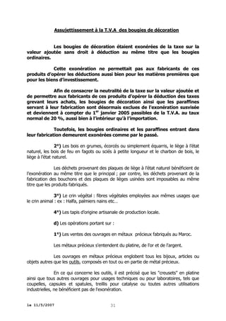 Assujettissement à la T.V.A des bougies de décoration
Les bougies de décoration étaient exonérées de la taxe sur la
valeur ajoutée sans droit à déduction au même titre que les bougies
ordinaires.
Cette exonération ne permettait pas aux fabricants de ces
produits d’opérer les déductions aussi bien pour les matières premières que
pour les biens d’investissement.
Afin de consacrer la neutralité de la taxe sur la valeur ajoutée et
de permettre aux fabricants de ces produits d’opérer la déduction des taxes
grevant leurs achats, les bougies de décoration ainsi que les paraffines
servant à leur fabrication sont désormais exclues de l’exonération susvisée
et deviennent à compter du 1er janvier 2005 passibles de la T.V.A. au taux
normal de 20 %, aussi bien à l’intérieur qu’à l’importation.
Toutefois, les bougies ordinaires et les paraffines entrant dans
leur fabrication demeurent exonérées comme par le passé.
2°) Les bois en grumes, écorcés ou simplement équarris, le liège à l’état
naturel, les bois de feu en fagots ou sciés à petite longueur et le charbon de bois, le
liège à l’état naturel.
Les déchets provenant des plaques de liège à l’état naturel bénéficient de
l’exonération au même titre que le principal ; par contre, les déchets provenant de la
fabrication des bouchons et des plaques de lièges usinées sont imposables au même
titre que les produits fabriqués.
3°) Le crin végétal : fibres végétales employées aux mêmes usages que
le crin animal : ex : Halfa, palmiers nains etc…
4°) Les tapis d’origine artisanale de production locale.
d) Les opérations portant sur :
1°) Les ventes des ouvrages en métaux précieux fabriqués au Maroc.
Les métaux précieux s'entendent du platine, de l'or et de l'argent.
Les ouvrages en métaux précieux englobent tous les bijoux, articles ou
objets autres que les outils, composés en tout ou en partie de métal précieux.
En ce qui concerne les outils, il est précisé que les "creusets" en platine
ainsi que tous autres ouvrages pour usages techniques ou pour laboratoires, tels que
coupelles, capsules et spatules, treillis pour catalyse ou toutes autres utilisations
industrielles, ne bénéficient pas de l'exonération.
le 11/5/2007

31

 