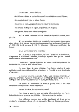 En particulier, il en est ainsi pour :
- les filières en platine servant au filage des fibres artificielles ou synthétiques ;
- les coussinets antifriction en alliage d'argent ;
- les parties en platine, d'appareils pour les industries chimiques ;
- les contacts électriques en argent, en platine ou en alliages ;
- les ligatures stériles pour sutures chirurgicales.
par l’Etat .

2°) Les ventes de timbres fiscaux, papiers et impressions timbrés, émis

3°) Les prestations réalisées par les sociétés ou compagnies d’assurances
et qui relèvent de la taxe sur les contrats d’assurances prévue par l’annexe II au décret
n° 2-58-1151 du 12 joumada II 1378 (24 décembre 1958) portant codification du
timbre.
e) Les opérations de vente portant sur :
1°) Les journaux, les publications, les livres ; les travaux de composition,
d'impression et de livraison y afférents, la musique imprimée ainsi que les CD-ROM
reproduisant les publications et les livres.
L'exonération s'applique également aux ventes de déchets provenant de
l'impression des journaux, publications et livres.
En vertu, donc, de cette définition, l'exonération bénéficie à toute
publication quelle que soit la qualité de la brochure, et s'étend à la vente de déchets
d'impression.
La musique imprimée exonérée s'entend des morceaux imprimés sur
papier ou carton (par impression simple, gravure ou lithographie) sans qu'il y ait lieu à
distinguer entre les morceaux de musique en feuilles, brochés ou reliés.
Est exclue de l'exonération la musique gravée, c'est à dire celle
enregistrée sur disque ou sur bande magnétique.
Il en est de même du produit de la publicité.
Etant donné le sens très large susceptible d'être attribué au mot "livre",
l'administration en a recherché une définition ; il faut ainsi, entendre par livre :
"une publication imprimée sous un titre s'appliquant soit à une oeuvre
signée d'un ou plusieurs auteurs, soit à la reproduction d'oeuvres d'auteurs, ayant pour
le 11/5/2007

32

 