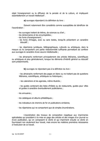 objet l'enseignement ou la diffusion de la pensée et de la culture, et impliquant
essentiellement un travail intellectuel".
a) ouvrages répondant à la définition du livre :
Doivent notamment être considérés comme susceptibles de bénéficier de
l'exonération :
- les ouvrages traitant de lettres, de sciences ou d'art ;
- les dictionnaires et les encyclopédies ;
- les livres d'enseignement ;
- les livres d'images, avec ou sans textes, lorsqu'ils présentent un caractère
éducatif ;
- les répertoires juridiques, bibliographiques, culturels ou artistiques, dans la
mesure où ils comportent une partie rédactionnelle suffisante permettant de conférer
aux ouvrages le caractère d'une oeuvre intellectuelle ;
- les almanachs renfermant principalement des articles littéraires, scientifiques
ou artistiques et plus généralement, lorsque les éléments d'intérêt général ou éducatif
sont prédominants.
b) ouvrages ne répondant pas à la définition du livre :
- les almanachs renfermant des pages en blanc ou ne traitant pas de questions
littéraires, scientifiques, artistiques ou historiques ;
- les calendriers et les agendas, même illustrés ;
- les guides contenant des listes d'hôtels ou de restaurants, guides pour villes
et guides à caractère éventuellement publicitaires ;
- les annuaires ;
- les catalogues et albums philatéliques ;
- les indicateurs de chemins de fer et publications similaires;
- les répertoires qui ne comportent que de simples énumérations.
L'exonération des travaux de composition s'applique aux imprimeries
spécialisées qui procèdent à la mise en page des articles et des images d'un journal ou
d'une publication, qui en composent le cliché et qui impriment ensuite ce cliché en
fournissant non seulement leur travail, mais encore les matières premières nécessaires
à l'exécution de ce travail.

le 11/5/2007

33

 
