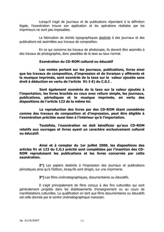 Lorsqu'il s'agit de journaux et de publications répondant à la définition
légale, l'exonération trouve son application et les opérations réalisées par les
imprimeurs ne sont pas imposables.
La fabrication de clichés typographiques destinés à des journaux et des
publications est assimilées aux travaux de composition.
En ce qui concerne les travaux de photocopie, ils doivent être assimilés à
des travaux de photographie, donc passibles de la taxe au taux normal.
Exonération du CD-ROM culturel ou éducatif
Les ventes portant sur les journaux, publications, livres ainsi
que les travaux de composition, d’impression et de livraison y afférents et
la musique imprimée, sont exonérés de la taxe sur la valeur ajoutée sans
droit à déduction en vertu de l’article 91-I-E) du C.G.I .
Sont également exonérés de la taxe sur la valeur ajoutée à
l’importation, les livres brochés ou ceux avec reliure simple, les journaux,
publications, périodiques et la musique imprimée, en vertu des
dispositions de l’article 123 de la même loi.
La reproduction des livres par des CD-ROM étant considérée
comme des travaux de composition et d’impression, peut être éligible à
l’exonération précitée aussi bien à l’intérieur qu’à l’importation.
Toutefois, l’exonération ne doit bénéficier qu’aux CD-ROM
relatifs aux ouvrages et livres ayant un caractère exclusivement culturel
ou éducatif.
Ainsi et à compter du 1er juillet 2000, les dispositions des
articles 91 et 123 du C.G.I précité sont complétées par l’insertion des CDROM reproduisant les publications et les livres concernés par cette
exonération.
2°) Les papiers destinés à l’impression des journaux et publications
périodiques ainsi qu’à l’édition, lorsqu’ils sont dirigés, sur une imprimerie.
3°) Les films cinématographiques, documentaires ou éducatifs.
Il s’agit principalement de films conçus à des fins culturelles qui sont
généralement projetés dans les établissements d’enseignement ou au cours de
manifestations culturelles. La qualification en tant que films documentaires ou éducatifs
est celle donnée par le centre cinématographique marocain.

le 11/5/2007

34

 