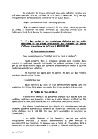 La production de films ne répondant pas à cette définition constitue une
opération imposable dans les conditions de droit commun. (exemples : long métrage,
films publicitaires dont le caractère commercial ne fait aucun doute).
4°) La distribution de films cinématographiques.
5°) Les recettes brutes provenant de spectacles cinématographiques
ou autres à l'exclusion de celles provenant de spectacles donnés dans les
établissements où il est d'usage de consommer pendant les séances;

II- 1° - Les ventes et les prestations réalisées par les petits
fabricants et les petits prestataires qui réalisent un chiffre
d'affaires annuel égal ou inférieur à 180 000 DH
a) Personnes exonérées
Sont considérés comme "petit fabricant" ou "petit prestataire" :
- toute personne dont la profession consiste dans l'exercice d'une
industrie principalement manuelle, qui travaille des matières premières et qui tire son
gain de son travail manuel, lequel doit demeurer prédominant par rapport à celui des
machines éventuellement utilisées ;
- le façonnier qui opère pour le compte de tiers sur des matières
premières fournies par ce dernier ;
- l'exploitant de taxi ;
- toute personne qui dans un local sommairement agencé vend des
produits ou denrées de faible valeur ou exécute de menues prestations de services.
b) Portée de l'exonération
L'exonération intéresse les personnes exerçant leur activité dans des
conditions modestes, pour lesquelles la taxe sur la valeur ajoutée, impôt devant être
répercuté sur le client, revêt le caractère d'un prélèvement direct sur leur revenu.
Par ailleurs l'exonération est subordonnée à la réalisation combinée des
conditions objectives ayant trait aux conditions de l'exercice de l'activité et à un seuil de
chiffre d'affaires fixé à 180 000 DH. Sont donc susceptibles de bénéficier de
l'exonération :
- les petits fabricants et les façonniers, exerçant une activité
principalement manuelle. Le recours essentiellement au petit outillage et
accessoirement aux machines, ne s'oppose pas à l'octroi de l'exonération dans la
mesure où il y a intervention personnelle et constante du fabricant ou du façonnier.
le 11/5/2007

35

 