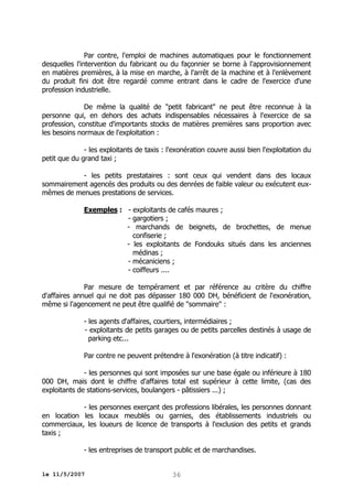 Par contre, l'emploi de machines automatiques pour le fonctionnement
desquelles l'intervention du fabricant ou du façonnier se borne à l'approvisionnement
en matières premières, à la mise en marche, à l'arrêt de la machine et à l'enlèvement
du produit fini doit être regardé comme entrant dans le cadre de l'exercice d'une
profession industrielle.
De même la qualité de "petit fabricant" ne peut être reconnue à la
personne qui, en dehors des achats indispensables nécessaires à l'exercice de sa
profession, constitue d'importants stocks de matières premières sans proportion avec
les besoins normaux de l'exploitation :
- les exploitants de taxis : l'exonération couvre aussi bien l'exploitation du
petit que du grand taxi ;
- les petits prestataires : sont ceux qui vendent dans des locaux
sommairement agencés des produits ou des denrées de faible valeur ou exécutent euxmêmes de menues prestations de services.
Exemples : - exploitants de cafés maures ;
- gargotiers ;
- marchands de beignets, de brochettes, de menue
confiserie ;
- les exploitants de Fondouks situés dans les anciennes
médinas ;
- mécaniciens ;
- coiffeurs ....
Par mesure de tempérament et par référence au critère du chiffre
d'affaires annuel qui ne doit pas dépasser 180 000 DH, bénéficient de l'exonération,
même si l'agencement ne peut être qualifié de "sommaire" :
- les agents d'affaires, courtiers, intermédiaires ;
- exploitants de petits garages ou de petits parcelles destinés à usage de
parking etc...
Par contre ne peuvent prétendre à l'exonération (à titre indicatif) :
- les personnes qui sont imposées sur une base égale ou inférieure à 180
000 DH, mais dont le chiffre d'affaires total est supérieur à cette limite, (cas des
exploitants de stations-services, boulangers - pâtissiers ...) ;
- les personnes exerçant des professions libérales, les personnes donnant
en location les locaux meublés ou garnies, des établissements industriels ou
commerciaux, les loueurs de licence de transports à l'exclusion des petits et grands
taxis ;
- les entreprises de transport public et de marchandises.
le 11/5/2007

36

 