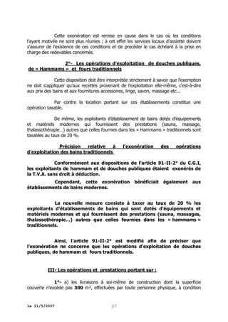 Cette exonération est remise en cause dans le cas où les conditions
l'ayant motivée ne sont plus réunies ; à cet effet les services locaux d'assiette doivent
s'assurer de l'existence de ces conditions et de procéder le cas échéant à la prise en
charge des redevables concernés.
2°- Les opérations d’exploitation de douches publiques,
de « Hammams » et fours traditionnels
Cette disposition doit être interprétée strictement à savoir que l'exemption
ne doit s'appliquer qu'aux recettes provenant de l'exploitation elle-même, c'est-à-dire
aux prix des bains et aux fournitures accessoires, linge, savon, massage etc...
Par contre la location portant sur ces établissements constitue une
opération taxable.
De même, les exploitants d’établissement de bains dotés d’équipements
et matériels modernes qui fournissent des prestations (sauna, massage,
thalassothérapie…) autres que celles fournies dans les « Hammams » traditionnels sont
taxables au taux de 20 %.
Précision
relative
à
d’exploitation des bains traditionnels

l’exonération

des

opérations

Conformément aux dispositions de l’article 91-II-2° du C.G.I,
les exploitants de hammam et de douches publiques étaient exonérés de
la T.V.A. sans droit à déduction.
Cependant, cette exonération
établissements de bains modernes.

bénéficiait

également

aux

La nouvelle mesure consiste à taxer au taux de 20 % les
exploitants d’établissements de bains qui sont dotés d’équipements et
matériels modernes et qui fournissent des prestations (sauna, massages,
thalassothérapie…) autres que celles fournies dans les « hammams »
traditionnels.
Ainsi, l’article 91-II-2° est modifié afin de préciser que
l’exonération ne concerne que les opérations d’exploitation de douches
publiques, de hammam et fours traditionnels.

III- Les opérations et prestations portant sur :
1°- a) les livraisons à soi-même de construction dont la superficie
couverte n'excède pas 300 m², effectuées par toute personne physique, à condition

le 11/5/2007

37

 