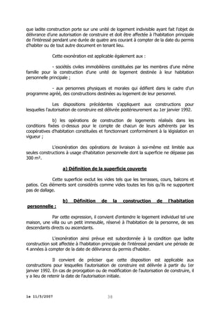 que ladite construction porte sur une unité de logement indivisible ayant fait l’objet de
délivrance d’une autorisation de construire et doit être affectée à l’habitation principale
de l’intéressé pendant une durée de quatre ans courant à compter de la date du permis
d’habiter ou de tout autre document en tenant lieu.
Cette exonération est applicable également aux :
- sociétés civiles immobilières constituées par les membres d'une même
famille pour la construction d'une unité de logement destinée à leur habitation
personnelle principale ;
- aux personnes physiques et morales qui édifient dans le cadre d'un
programme agréé, des constructions destinées au logement de leur personnel.
Les dispositions précédentes s'appliquent aux constructions pour
lesquelles l'autorisation de construire est délivrée postérieurement au 1er janvier 1992.
b) les opérations de construction de logements réalisés dans les
conditions fixées ci-dessus pour le compte de chacun de leurs adhérents par les
coopératives d'habitation constituées et fonctionnant conformément à la législation en
vigueur ;
L'exonération des opérations de livraison à soi-même est limitée aux
seules constructions à usage d'habitation personnelle dont la superficie ne dépasse pas
300 m².
a) Définition de la superficie couverte
Cette superficie exclut les vides tels que les terrasses, cours, balcons et
patios. Ces éléments sont considérés comme vides toutes les fois qu'ils ne supportent
pas de dallage.
b)

Définition

de

la

construction

de

l'habitation

personnelle :
Par cette expression, il convient d'entendre le logement individuel tel une
maison, une villa ou un petit immeuble, réservé à l'habitation de la personne, de ses
descendants directs ou ascendants.
L'exonération ainsi prévue est subordonnée à la condition que ladite
construction soit affectée à l'habitation principale de l'intéressé pendant une période de
4 années à compter de la date de délivrance du permis d'habiter.
Il convient de préciser que cette disposition est applicable aux
constructions pour lesquelles l'autorisation de construire est délivrée à partir du 1er
janvier 1992. En cas de prorogation ou de modification de l'autorisation de construire, il
y a lieu de retenir la date de l'autorisation initiale.

le 11/5/2007

38

 