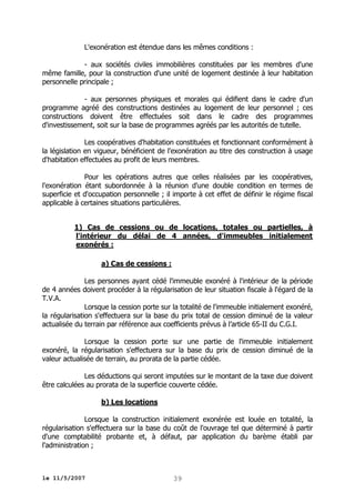 L'exonération est étendue dans les mêmes conditions :
- aux sociétés civiles immobilières constituées par les membres d'une
même famille, pour la construction d'une unité de logement destinée à leur habitation
personnelle principale ;
- aux personnes physiques et morales qui édifient dans le cadre d'un
programme agréé des constructions destinées au logement de leur personnel ; ces
constructions doivent être effectuées soit dans le cadre des programmes
d'investissement, soit sur la base de programmes agréés par les autorités de tutelle.
Les coopératives d'habitation constituées et fonctionnant conformément à
la législation en vigueur, bénéficient de l'exonération au titre des construction à usage
d'habitation effectuées au profit de leurs membres.
Pour les opérations autres que celles réalisées par les coopératives,
l'exonération étant subordonnée à la réunion d'une double condition en termes de
superficie et d'occupation personnelle ; il importe à cet effet de définir le régime fiscal
applicable à certaines situations particulières.
1) Cas de cessions ou de locations, totales ou partielles, à
l'intérieur du délai de 4 années, d'immeubles initialement
exonérés :
a) Cas de cessions :
Les personnes ayant cédé l'immeuble exonéré à l'intérieur de la période
de 4 années doivent procéder à la régularisation de leur situation fiscale à l'égard de la
T.V.A.
Lorsque la cession porte sur la totalité de l'immeuble initialement exonéré,
la régularisation s'effectuera sur la base du prix total de cession diminué de la valeur
actualisée du terrain par référence aux coefficients prévus à l’article 65-II du C.G.I.
Lorsque la cession porte sur une partie de l'immeuble initialement
exonéré, la régularisation s'effectuera sur la base du prix de cession diminué de la
valeur actualisée de terrain, au prorata de la partie cédée.
Les déductions qui seront imputées sur le montant de la taxe due doivent
être calculées au prorata de la superficie couverte cédée.
b) Les locations
Lorsque la construction initialement exonérée est louée en totalité, la
régularisation s'effectuera sur la base du coût de l'ouvrage tel que déterminé à partir
d'une comptabilité probante et, à défaut, par application du barème établi par
l'administration ;

le 11/5/2007

39

 