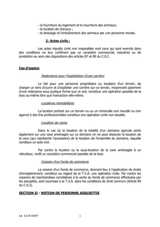 - la fourniture du logement et la nourriture des animaux;
- la location de chevaux ;
- le dressage et l'entraînement des animaux par une personne morale.
2- Actes civils :
Les actes réputés civils non imposables sont ceux qui sont exercés dans
des conditions ne leur conférant pas un caractère commercial, industriel ou de
prestation au sens des dispositions des articles 87 et 89 du C.G.I.
Cas d'espèce
-Redevance pour l'exploitation d'une carrière
Le fait pour une personne propriétaire ou locataire d'un terrain, de
charger un tiers d'ouvrir et d'exploiter une carrière sur ce terrain, moyennant paiement
d'une redevance sous quelque forme que ce soit, constitue une opération passible de la
taxe au-même titre que l'extraction elle-même.
-Locations immobilières
La location portant sur un terrain nu ou un immeuble non meublé ou non
agencé à des fins professionnelles constitue une opération civile non taxable.
-Location de caves
Dans le cas où la location de la totalité d'un domaine agricole porte
également sur une cave aménagée sur ce domaine on ne peut dissocier la location de
la cave (qui représente l'accessoire) de la location de l'ensemble du domaine, laquelle
constitue un acte civil.
Par contre la location ou la sous-location de la cave aménagée à un
viticulteur, revêt un caractère commercial passible de la taxe.
-Cession d'un fonds de commerce
La cession d'un fonds de commerce, donnant lieu à l'application de droits
d'enregistrement, constitue au regard de la T.V.A. une opération civile. Par contre les
cessions de marchandises corrélatives à la vente du fonds de commerce effectuées par
les assujettis, sont soumises à la T.V.A. dans les conditions de droit commun (Article 89
du C.G.I).
SECTION II - NOTION DE PERSONNE ASSUJETTIE

le 11/5/2007

4

 