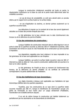 Lorsque la construction initialement exonérée est louée en partie, la
régularisation s'effectuera sur la base du coût de la partie louée déterminée selon les
modalités suivantes :
- en cas de tenue de comptabilité, ce coût sera calculé selon un prorata
obtenu par le rapport de la surface louée sur la surface totale.
- en cas d'application du barème, ce dernier portera seulement sur la
superficie couverte louée.
Les déductions à imputer sur le montant de la taxe due seront également
calculées sur la base des prorata évoqués plus haut.
Le fait générateur de la taxe coïncide avec la date d'achèvement des
travaux ou de la délivrance du permis d'habiter.
2) Cas des extensions de construction :
Lorsque l'addition de construction intervient dans le délai légal de 4 ans et
porte le total de la superficie couverte au delà des 300 m² initialement exonérée, cette
exonération est remise en cause et c'est l'ensemble de la construction qui sera soumise
à imposition.
Les dispositions rappelées plus haut relatives à la base imposable et au
fait générateur de la taxe sont applicables au cas d'espèce.
Lorsque l'addition, qui porte la surface totale couverte à plus de 300 m²
intervient au delà du délai de 4 ans, seule la construction additionnelle est soumise à la
taxe sur la valeur ajoutée.
Le fait générateur de l'impôt se situe au moment de l'achèvement des
travaux, de la délivrance du permis d'habiter ou du certificat de conformité
correspondant à la partie additionnelle de l'habitation.
3) Cas des habitations de type économique :
Les règles énoncées ci-dessus sont applicables aux habitations de type
économique édifiées dans les quartiers populaires.
Toutefois, pour les constructions de ce type dont la superficie totale
couverte n'excède pas 300 m², lorsque le bénéficiaire de l'exonération occupe une
partie de l'immeuble et loue l'autre pour un usage strictement d'habitation,
l'exonération de la totalité demeure acquise.
Il en est de même lorsque la construction est habitée totalement ou
partiellement par les ascendants ou les descendants du bénéficiaire.

le 11/5/2007

40

 