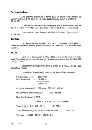 Cas d'application :
Une personne acquiert le 15 février 1990 un terrain d'une superficie de
500 m² au prix de 1 000 DH le m² ; les frais d'acquisition du terrain se montent à
30 000 DH.
Sur ce terrain, il est édifié une construction dont la superficie couverte est
de 230 m² (date d'obtention ou de délivrance du permis d'habiter : 1er mars 1992).
80 000 DH.

Le montant des taxes figurant sur les factures produites (amont) est de

1er Cas :
La construction est destinée à l'habitation personnelle, cette opération
remplit les conditions prévues par les dispositions de l'article 91-III et se trouve donc
exonérée.
2e Cas :
Vente de la construction le 30 juin 1993, soit avant l'expiration du délai
légal d'occupation pendant une période de 4 années, pour un montant de 2 000 000
DHS (Hors taxe).
Le coefficient d'actualisation prévu à l’article 65-II du C.G.I est de 1,338
à la date de cession.
Dans le cas d'espèce, la régularisation doit être opérée comme suit :
Prix d'achat du terrain : 500 000 DH
Frais d'acquisition
:
30 000 DH
-------------------530 000 DH
Prix du terrain actualisé : 530 000 x 1,338 = 709 140 DH
Prix de cession de la construction :

2 000 000 DH

Base d'application de la T.V.A.
2 000 000 - 709 140
T.V.A. brute :

1 290 860 x 14 %

=

= 1 290 860 DH
180 720 DH

Taxes déductibles figurant sur les factures produites :
Taxe due : 180 720 - 25 000 = 155 720 DH.

le 11/5/2007

41

25 000 DH

 