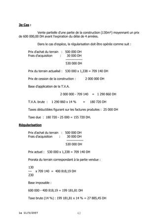 3e Cas :
Vente partielle d'une partie de la construction (130m²) moyennant un prix
de 600 000,00 DH avant l'expiration du délai de 4 années.
Dans le cas d'espèce, la régularisation doit être opérée comme suit :
Prix d'achat du terrain : 500 000 DH
Frais d'acquisition
:
30 000 DH
--------------530 000 DH
Prix du terrain actualisé : 530 000 x 1,338 = 709 140 DH
Prix de cession de la construction :

2 000 000 DH

Base d'application de la T.V.A.
2 000 000 - 709 140
T.V.A. brute :

1 290 860 x 14 %

=

= 1 290 860 DH
180 720 DH

Taxes déductibles figurant sur les factures produites : 25 000 DH
Taxe due : 180 720 - 25 000 = 155 720 DH.
Régularisation
Prix d'achat du terrain : 500 000 DH
Frais d'acquisition
:
30 000 DH
--------------530 000 DH
Prix actuel : 530 000 x 1,338 = 709 140 DH
Prorata du terrain correspondant à la partie vendue :
130
--- x 709 140 = 400 818,19 DH
230
Base imposable :
600 000 - 400 818,19 = 199 181,81 DH
Taxe brute (14 %) : 199 181,81 x 14 % = 27 885,45 DH

le 11/5/2007

42

 