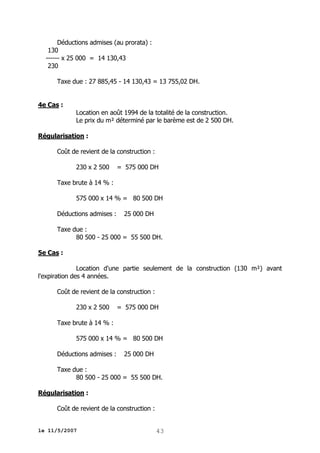 Déductions admises (au prorata) :
130
------ x 25 000 = 14 130,43
230
Taxe due : 27 885,45 - 14 130,43 = 13 755,02 DH.
4e Cas :
Location en août 1994 de la totalité de la construction.
Le prix du m² déterminé par le barème est de 2 500 DH.
Régularisation :
Coût de revient de la construction :
230 x 2 500

= 575 000 DH

Taxe brute à 14 % :
575 000 x 14 % = 80 500 DH
Déductions admises :

25 000 DH

Taxe due :
80 500 - 25 000 = 55 500 DH.
5e Cas :
Location d'une partie seulement de la construction (130 m²) avant
l'expiration des 4 années.
Coût de revient de la construction :
230 x 2 500

= 575 000 DH

Taxe brute à 14 % :
575 000 x 14 % = 80 500 DH
Déductions admises :

25 000 DH

Taxe due :
80 500 - 25 000 = 55 500 DH.
Régularisation :
Coût de revient de la construction :
le 11/5/2007

43

 