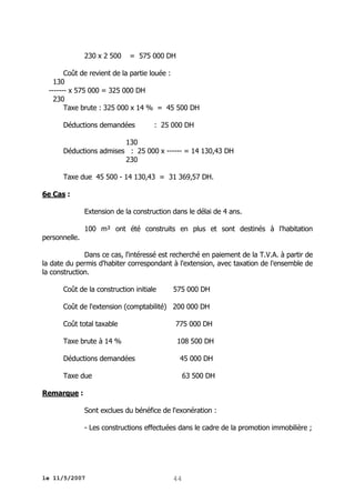 230 x 2 500

= 575 000 DH

Coût de revient de la partie louée :
130
------- x 575 000 = 325 000 DH
230
Taxe brute : 325 000 x 14 % = 45 500 DH
Déductions demandées

: 25 000 DH

130
Déductions admises : 25 000 x ------ = 14 130,43 DH
230
Taxe due 45 500 - 14 130,43 = 31 369,57 DH.
6e Cas :
Extension de la construction dans le délai de 4 ans.
100 m² ont été construits en plus et sont destinés à l'habitation
personnelle.
Dans ce cas, l'intéressé est recherché en paiement de la T.V.A. à partir de
la date du permis d'habiter correspondant à l'extension, avec taxation de l'ensemble de
la construction.
Coût de la construction initiale

575 000 DH

Coût de l'extension (comptabilité) 200 000 DH
Coût total taxable

775 000 DH

Taxe brute à 14 %

108 500 DH

Déductions demandées

45 000 DH

Taxe due

63 500 DH

Remarque :
Sont exclues du bénéfice de l'exonération :
- Les constructions effectuées dans le cadre de la promotion immobilière ;

le 11/5/2007

44

 