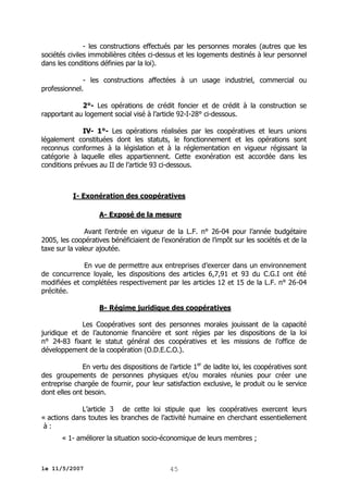 - les constructions effectués par les personnes morales (autres que les
sociétés civiles immobilières citées ci-dessus et les logements destinés à leur personnel
dans les conditions définies par la loi).
- les constructions affectées à un usage industriel, commercial ou
professionnel.
2°- Les opérations de crédit foncier et de crédit à la construction se
rapportant au logement social visé à l’article 92-I-28° ci-dessous.
IV- 1°- Les opérations réalisées par les coopératives et leurs unions
légalement constituées dont les statuts, le fonctionnement et les opérations sont
reconnus conformes à la législation et à la réglementation en vigueur régissant la
catégorie à laquelle elles appartiennent. Cette exonération est accordée dans les
conditions prévues au II de l’article 93 ci-dessous.

I- Exonération des coopératives
A- Exposé de la mesure
Avant l’entrée en vigueur de la L.F. n° 26-04 pour l’année budgétaire
2005, les coopératives bénéficiaient de l’exonération de l’impôt sur les sociétés et de la
taxe sur la valeur ajoutée.
En vue de permettre aux entreprises d’exercer dans un environnement
de concurrence loyale, les dispositions des articles 6,7,91 et 93 du C.G.I ont été
modifiées et complétées respectivement par les articles 12 et 15 de la L.F. n° 26-04
précitée.
B- Régime juridique des coopératives
Les Coopératives sont des personnes morales jouissant de la capacité
juridique et de l’autonomie financière et sont régies par les dispositions de la loi
n° 24-83 fixant le statut général des coopératives et les missions de l’office de
développement de la coopération (O.D.E.C.O.).
En vertu des dispositions de l’article 1er de ladite loi, les coopératives sont
des groupements de personnes physiques et/ou morales réunies pour créer une
entreprise chargée de fournir, pour leur satisfaction exclusive, le produit ou le service
dont elles ont besoin.
L’article 3 de cette loi stipule que les coopératives exercent leurs
« actions dans toutes les branches de l’activité humaine en cherchant essentiellement
à:
« 1- améliorer la situation socio-économique de leurs membres ;

le 11/5/2007

45

 