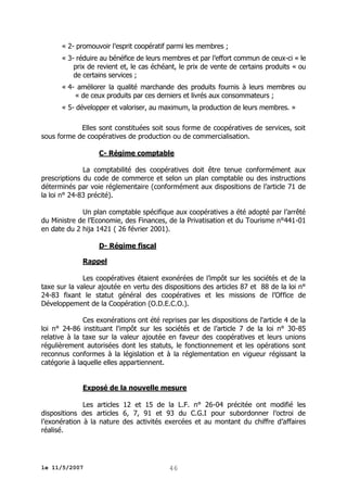 « 2- promouvoir l’esprit coopératif parmi les membres ;
« 3- réduire au bénéfice de leurs membres et par l’effort commun de ceux-ci « le
prix de revient et, le cas échéant, le prix de vente de certains produits « ou
de certains services ;
« 4- améliorer la qualité marchande des produits fournis à leurs membres ou
« de ceux produits par ces derniers et livrés aux consommateurs ;
« 5- développer et valoriser, au maximum, la production de leurs membres. »
Elles sont constituées soit sous forme de coopératives de services, soit
sous forme de coopératives de production ou de commercialisation.
C- Régime comptable
La comptabilité des coopératives doit être tenue conformément aux
prescriptions du code de commerce et selon un plan comptable ou des instructions
déterminés par voie réglementaire (conformément aux dispositions de l’article 71 de
la loi n° 24-83 précité).
Un plan comptable spécifique aux coopératives a été adopté par l’arrêté
du Ministre de l’Economie, des Finances, de la Privatisation et du Tourisme n°441-01
en date du 2 hija 1421 ( 26 février 2001).
D- Régime fiscal
Rappel
Les coopératives étaient exonérées de l’impôt sur les sociétés et de la
taxe sur la valeur ajoutée en vertu des dispositions des articles 87 et 88 de la loi n°
24-83 fixant le statut général des coopératives et les missions de l’Office de
Développement de la Coopération (O.D.E.C.O.).
Ces exonérations ont été reprises par les dispositions de l'article 4 de la
loi n° 24-86 instituant l'impôt sur les sociétés et de l’article 7 de la loi n° 30-85
relative à la taxe sur la valeur ajoutée en faveur des coopératives et leurs unions
régulièrement autorisées dont les statuts, le fonctionnement et les opérations sont
reconnus conformes à la législation et à la réglementation en vigueur régissant la
catégorie à laquelle elles appartiennent.
Exposé de la nouvelle mesure
Les articles 12 et 15 de la L.F. n° 26-04 précitée ont modifié les
dispositions des articles 6, 7, 91 et 93 du C.G.I pour subordonner l’octroi de
l’exonération à la nature des activités exercées et au montant du chiffre d’affaires
réalisé.

le 11/5/2007

46

 