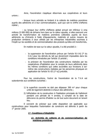 Ainsi, l’exonération s’applique désormais aux coopératives et leurs
unions :
- lorsque leurs activités se limitent à la collecte de matières premières
auprès des adhérents et à leur commercialisation, quel que soit le chiffre d’affaires
réalisé ;
- ou lorsque leur chiffre d’affaires global annuel est inférieur à cinq
millions (5 000 000) de dirhams hors taxe sur la valeur ajoutée, si elles exercent une
activité de transformation de matières premières collectées auprès de leurs
adhérents ou d’intrants à l'aide d’équipements, matériels et autres moyens de
production similaires à ceux utilisés par les entreprises industrielles soumises à
l'impôt sur les sociétés et de commercialisation des produits qu’elles ont transformés.
En matière de taxe sur la valeur ajoutée, il a été procédé à :

-

la suppression de l’exonération prévue par l’article 91-I-A) 2° du
C.G.I pour les dérivés du lait qui deviennent imposables dans les
conditions introduites par l’article 15 précité ;

-

la précision de l’exonération des constructions réalisées par les
coopératives d’habitation pour le compte de leurs adhérents dans
les mêmes conditions que celles accordées aux livraisons à soimême des constructions réalisées par les personnes physiques en
application de l’article 91-III (1°-a)) précitée.

Pour les constructions, l’octroi de l’exonération de la T.V.A est
subordonnée aux conditions suivantes :
1) la superficie couverte ne doit pas dépasser 300 m² pour chaque
unité de logement destinée à chacun des adhérents ;
2) l’affectation de la construction à l’habitation principale de l’adhérent
pendant une période de 4 années, à compter de la date de
délivrance du permis d’habiter ou de tout autre document en tenant
lieu.
Il convient de préciser que cette disposition est applicable aux
constructions pour lesquelles l’autorisation de construire est délivrée à partir du
1er janvier 2005.
1°- Conditions d’éligibilité
a)- Activités de collecte et de commercialisation de
matières premières

le 11/5/2007

47

 
