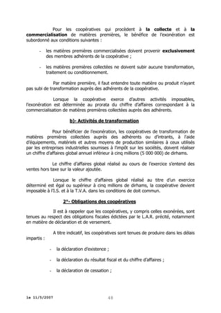 Pour les coopératives qui procèdent à la collecte et à la
commercialisation de matières premières, le bénéfice de l’exonération est
subordonné aux conditions suivantes :
-

les matières premières commercialisées doivent provenir exclusivement
des membres adhérents de la coopérative ;

-

les matières premières collectées ne doivent subir aucune transformation,
traitement ou conditionnement.

Par matière première, il faut entendre toute matière ou produit n’ayant
pas subi de transformation auprès des adhérents de la coopérative.
Lorsque la coopérative exerce d’autres activités imposables,
l’exonération est déterminée au prorata du chiffre d’affaires correspondant à la
commercialisation de matières premières collectées auprès des adhérents.
b)- Activités de transformation
Pour bénéficier de l’exonération, les coopératives de transformation de
matières premières collectées auprès des adhérents ou d’intrants, à l'aide
d’équipements, matériels et autres moyens de production similaires à ceux utilisés
par les entreprises industrielles soumises à l'impôt sur les sociétés, doivent réaliser
un chiffre d’affaires global annuel inférieur à cinq millions (5 000 000) de dirhams.
Le chiffre d’affaires global réalisé au cours de l’exercice s’entend des
ventes hors taxe sur la valeur ajoutée.
Lorsque le chiffre d’affaires global réalisé au titre d’un exercice
déterminé est égal ou supérieur à cinq millions de dirhams, la coopérative devient
imposable à l’I.S. et à la T.V.A. dans les conditions de doit commun.
2°- Obligations des coopératives
Il est à rappeler que les coopératives, y compris celles exonérées, sont
tenues au respect des obligations fiscales édictées par le L.A.R. précité, notamment
en matière de déclaration et de versement.
A titre indicatif, les coopératives sont tenues de produire dans les délais
impartis :
-

la déclaration d’existence ;

-

la déclaration du résultat fiscal et du chiffre d’affaires ;

-

la déclaration de cessation ;

le 11/5/2007

48

 