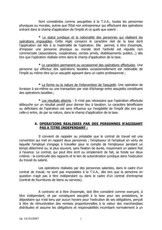 Sont considérées comme assujetties à la T.V.A., toutes les personnes
physiques ou morales, autres que l'Etat non entrepreneur qui effectuent des opérations
entrant dans le champ d'application de l'impôt et ce quels que soient :
* Le statut juridique et la nationalité des personnes qui réalisent les
opérations imposables. Cette règle consacre le caractère réel de la taxe dont
l'application est liée à la matérialité de l'opération. Elle permet, à titre d'exemple,
d'imposer une personne physique ou morale dont l'activité est réputée non
commerciale (associations, coopératives, cercles privés, établissements publics...) dès
lors que l'opération réalisée entre dans le champ d'application de la taxe.
* Le caractère permanent ou occasionnel des opérations effectuées. Une
personne qui effectue des opérations taxables occasionnellement est redevable de
l'impôt au même titre qu'un assujetti agissant dans un cadre professionnel ;
* La forme ou la nature de l'intervention de l'assujetti. Une opération de
livraison à soi-même ou une transaction par voie d'échange entre assujettis constituent
des opérations taxables ;
* Les résultats atteints : Il n'est pas nécessaire que l'opération effectuée
débouche sur un résultat positif pour donner lieu à taxation. Le caractère bénéficiaire
ou déficitaire de l'opération est sans influence sur l'exigibilité de l'impôt dès lors que
celle-ci entre, de par sa nature, dans le champ d'application de la taxe.
A. OPERATIONS REALISEES PAR DES PERSONNES N'AGISSANT
PAS A TITRE INDEPENDANT :
Il convient de rappeler au préalable que le contrat de travail est une
convention qui met en rapport deux personnes ; l'employeur et l'employé en vertu de
laquelle l'employé s'engage à travailler pour le compte de l'employeur pendant un
temps déterminé ou, le plus souvent, sans fixation de durée, moyennant un salaire fixé
à l'avance. Le contrat, qui peut être écrit ou simplement de fait, se fonde sur deux
critères : la continuité des rapports et le lien de subordination juridique dans l'exécution
du travail du salarié.
Les opérations réalisées par des personnes salariées, dans le cadre d'un
contrat de travail, ne sont pas imposables à la T.V.A., dès lors que la personne en
question n'agit pas à titre indépendant ou dans le cadre d'un contrat d'entreprise
(contrat de fournitures de biens ou services).
A contrario et à titre d'exemple, doit être considéré comme exerçant, à
titre indépendant, et par conséquent assujetti à la taxe pour ses prestations, le
dépositaire qui n'est tenu par aucun horaire pour l'exécution de ses obligations, perçoit
à titre de rémunération des remises proportionnelles à la valeur des marchandises
distribuées et assume les obligations et responsabilités incombant normalement à un
le 11/5/2007

5

 