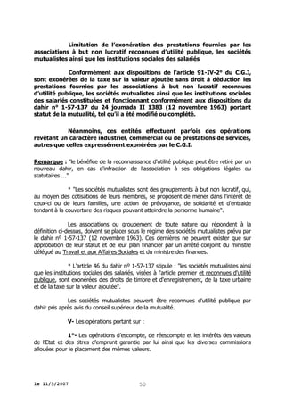 Limitation de l’exonération des prestations fournies par les
associations à but non lucratif reconnues d’utilité publique, les sociétés
mutualistes ainsi que les institutions sociales des salariés
Conformément aux dispositions de l’article 91-IV-2° du C.G.I,
sont exonérées de la taxe sur la valeur ajoutée sans droit à déduction les
prestations fournies par les associations à but non lucratif reconnues
d’utilité publique, les sociétés mutualistes ainsi que les institutions sociales
des salariés constituées et fonctionnant conformément aux dispositions du
dahir n° 1-57-137 du 24 joumada II 1383 (12 novembre 1963) portant
statut de la mutualité, tel qu’il a été modifié ou complété.
Néanmoins, ces entités effectuent parfois des opérations
revêtant un caractère industriel, commercial ou de prestations de services,
autres que celles expressément exonérées par le C.G.I.
Remarque : "le bénéfice de la reconnaissance d'utilité publique peut être retiré par un
nouveau dahir, en cas d'infraction de l'association à ses obligations légales ou
statutaires ..."
* "Les sociétés mutualistes sont des groupements à but non lucratif, qui,
au moyen des cotisations de leurs membres, se proposent de mener dans l'intérêt de
ceux-ci ou de leurs familles, une action de prévoyance, de solidarité et d'entraide
tendant à la couverture des risques pouvant atteindre la personne humaine".
Les associations ou groupement de toute nature qui répondent à la
définition ci-dessus, doivent se placer sous le régime des sociétés mutualistes prévu par
le dahir nº 1-57-137 (12 novembre 1963). Ces dernières ne peuvent exister que sur
approbation de leur statut et de leur plan financier par un arrêté conjoint du ministre
délégué au Travail et aux Affaires Sociales et du ministre des finances.
* L'article 46 du dahir nº 1-57-137 stipule : "les sociétés mutualistes ainsi
que les institutions sociales des salariés, visées à l'article premier et reconnues d'utilité
publique, sont exonérées des droits de timbre et d'enregistrement, de la taxe urbaine
et de la taxe sur la valeur ajoutée".
Les sociétés mutualistes peuvent être reconnues d'utilité publique par
dahir pris après avis du conseil supérieur de la mutualité.
V- Les opérations portant sur :
1°- Les opérations d’escompte, de réescompte et les intérêts des valeurs
de l’Etat et des titres d’emprunt garantie par lui ainsi que les diverses commissions
allouées pour le placement des mêmes valeurs.

le 11/5/2007

50

 