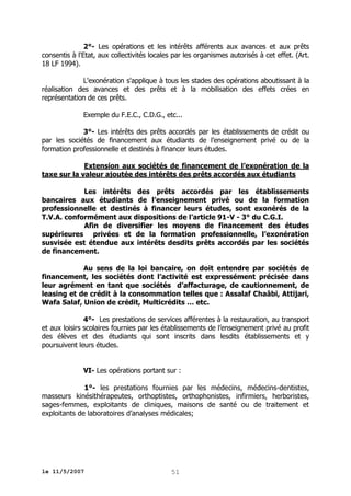 2°- Les opérations et les intérêts afférents aux avances et aux prêts
consentis à l'Etat, aux collectivités locales par les organismes autorisés à cet effet. (Art.
18 LF 1994).
L'exonération s'applique à tous les stades des opérations aboutissant à la
réalisation des avances et des prêts et à la mobilisation des effets crées en
représentation de ces prêts.
Exemple du F.E.C., C.D.G., etc...
3°- Les intérêts des prêts accordés par les établissements de crédit ou
par les sociétés de financement aux étudiants de l’enseignement privé ou de la
formation professionnelle et destinés à financer leurs études.
Extension aux sociétés de financement de l’exonération de la
taxe sur la valeur ajoutée des intérêts des prêts accordés aux étudiants
Les intérêts des prêts accordés par les établissements
bancaires aux étudiants de l’enseignement privé ou de la formation
professionnelle et destinés à financer leurs études, sont exonérés de la
T.V.A. conformément aux dispositions de l’article 91-V - 3° du C.G.I.
Afin de diversifier les moyens de financement des études
supérieures privées et de la formation professionnelle, l’exonération
susvisée est étendue aux intérêts desdits prêts accordés par les sociétés
de financement.
Au sens de la loi bancaire, on doit entendre par sociétés de
financement, les sociétés dont l’activité est expressément précisée dans
leur agrément en tant que sociétés d’affacturage, de cautionnement, de
leasing et de crédit à la consommation telles que : Assalaf Chaâbi, Attijari,
Wafa Salaf, Union de crédit, Multicrédits … etc.
4°- Les prestations de services afférentes à la restauration, au transport
et aux loisirs scolaires fournies par les établissements de l’enseignement privé au profit
des élèves et des étudiants qui sont inscrits dans lesdits établissements et y
poursuivent leurs études.
VI- Les opérations portant sur :
1°- les prestations fournies par les médecins, médecins-dentistes,
masseurs kinésithérapeutes, orthoptistes, orthophonistes, infirmiers, herboristes,
sages-femmes, exploitants de cliniques, maisons de santé ou de traitement et
exploitants de laboratoires d’analyses médicales;

le 11/5/2007

51

 