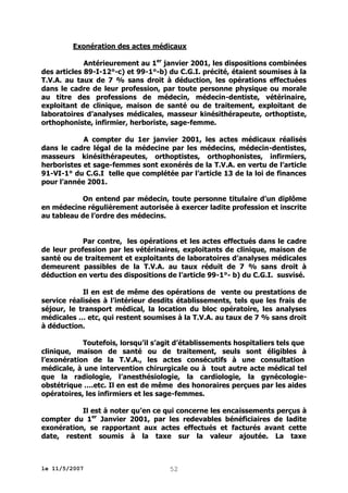 Exonération des actes médicaux
Antérieurement au 1er janvier 2001, les dispositions combinées
des articles 89-I-12°-c) et 99-1°-b) du C.G.I. précité, étaient soumises à la
T.V.A. au taux de 7 % sans droit à déduction, les opérations effectuées
dans le cadre de leur profession, par toute personne physique ou morale
au titre des professions de médecin, médecin-dentiste, vétérinaire,
exploitant de clinique, maison de santé ou de traitement, exploitant de
laboratoires d’analyses médicales, masseur kinésithérapeute, orthoptiste,
orthophoniste, infirmier, herboriste, sage-femme.
A compter du 1er janvier 2001, les actes médicaux réalisés
dans le cadre légal de la médecine par les médecins, médecin-dentistes,
masseurs kinésithérapeutes, orthoptistes, orthophonistes, infirmiers,
herboristes et sage-femmes sont exonérés de la T.V.A. en vertu de l’article
91-VI-1° du C.G.I telle que complétée par l’article 13 de la loi de finances
pour l’année 2001.
On entend par médecin, toute personne titulaire d’un diplôme
en médecine régulièrement autorisée à exercer ladite profession et inscrite
au tableau de l’ordre des médecins.
Par contre, les opérations et les actes effectués dans le cadre
de leur profession par les vétérinaires, exploitants de clinique, maison de
santé ou de traitement et exploitants de laboratoires d’analyses médicales
demeurent passibles de la T.V.A. au taux réduit de 7 % sans droit à
déduction en vertu des dispositions de l’article 99-1°- b) du C.G.I. susvisé.
Il en est de même des opérations de vente ou prestations de
service réalisées à l’intérieur desdits établissements, tels que les frais de
séjour, le transport médical, la location du bloc opératoire, les analyses
médicales … etc, qui restent soumises à la T.V.A. au taux de 7 % sans droit
à déduction.
Toutefois, lorsqu’il s’agit d’établissements hospitaliers tels que
clinique, maison de santé ou de traitement, seuls sont éligibles à
l’exonération de la T.V.A., les actes consécutifs à une consultation
médicale, à une intervention chirurgicale ou à tout autre acte médical tel
que la radiologie, l’anesthésiologie, la cardiologie, la gynécologieobstétrique ….etc. Il en est de même des honoraires perçues par les aides
opératoires, les infirmiers et les sage-femmes.
Il est à noter qu’en ce qui concerne les encaissements perçus à
compter du 1er Janvier 2001, par les redevables bénéficiaires de ladite
exonération, se rapportant aux actes effectués et facturés avant cette
date, restent soumis à la taxe sur la valeur ajoutée. La taxe

le 11/5/2007

52

 