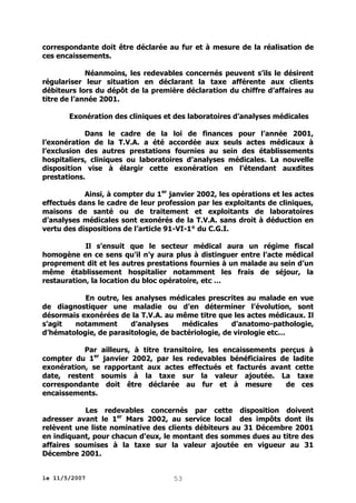 correspondante doit être déclarée au fur et à mesure de la réalisation de
ces encaissements.
Néanmoins, les redevables concernés peuvent s’ils le désirent
régulariser leur situation en déclarant la taxe afférente aux clients
débiteurs lors du dépôt de la première déclaration du chiffre d’affaires au
titre de l’année 2001.
Exonération des cliniques et des laboratoires d’analyses médicales
Dans le cadre de la loi de finances pour l’année 2001,
l’exonération de la T.V.A. a été accordée aux seuls actes médicaux à
l’exclusion des autres prestations fournies au sein des établissements
hospitaliers, cliniques ou laboratoires d’analyses médicales. La nouvelle
disposition vise à élargir cette exonération en l’étendant auxdites
prestations.
Ainsi, à compter du 1er janvier 2002, les opérations et les actes
effectués dans le cadre de leur profession par les exploitants de cliniques,
maisons de santé ou de traitement et exploitants de laboratoires
d’analyses médicales sont exonérés de la T.V.A. sans droit à déduction en
vertu des dispositions de l’article 91-VI-1° du C.G.I.
Il s’ensuit que le secteur médical aura un régime fiscal
homogène en ce sens qu’il n’y aura plus à distinguer entre l’acte médical
proprement dit et les autres prestations fournies à un malade au sein d’un
même établissement hospitalier notamment les frais de séjour, la
restauration, la location du bloc opératoire, etc …
En outre, les analyses médicales prescrites au malade en vue
de diagnostiquer une maladie ou d’en déterminer l’évolution, sont
désormais exonérées de la T.V.A. au même titre que les actes médicaux. Il
s’agit
notamment
d’analyses
médicales
d’anatomo-pathologie,
d’hématologie, de parasitologie, de bactériologie, de virologie etc…
Par ailleurs, à titre transitoire, les encaissements perçus à
compter du 1er janvier 2002, par les redevables bénéficiaires de ladite
exonération, se rapportant aux actes effectués et facturés avant cette
date, restent soumis à la taxe sur la valeur ajoutée. La taxe
correspondante doit être déclarée au fur et à mesure
de ces
encaissements.
Les redevables concernés par cette disposition doivent
adresser avant le 1er Mars 2002, au service local des impôts dont ils
relèvent une liste nominative des clients débiteurs au 31 Décembre 2001
en indiquant, pour chacun d’eux, le montant des sommes dues au titre des
affaires soumises à la taxe sur la valeur ajoutée en vigueur au 31
Décembre 2001.
le 11/5/2007

53

 