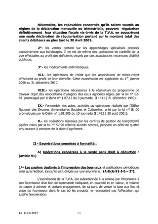 Néanmoins, les redevables concernés qu’ils soient soumis au
régime de la déclaration mensuelle ou trimestrielle, peuvent régulariser
définitivement leur situation fiscale vis-à-vis de la T.V.A. en souscrivant
une seule déclaration de régularisation portant sur le montant total des
clients débiteurs au plus tard le 30 Avril 2002.
2°- les ventes portant sur les appareillages spécialisés destinés
exclusivement aux handicapés. Il en est de même des opérations de contrôle de la
vue effectuées au profit des déficients visuels par des associations reconnues d'utilité
publique;
3°- les médicaments antimitotiques.
VII.- les opérations de crédit que les associations de micro-crédit
effectuent au profit de leur clientèle. Cette exonération est applicable du 1 er janvier
2006 au 31 décembre 2010.
VIII.- les opérations nécessaires à la réalisation du programme de
travaux objet des associations d’usagers des eaux agricoles régies par la loi n° 0284 promulgué par le dahir n° 1.87.12 du 3 joumada II 1411 ( 21 décembre 1990).
IX.- l’ensemble des actes, activités ou opérations réalisés par l’Office
National des Oeuvres Universitaires Sociales et Culturelles, créé par la loi n° 81.00
promulguée par le Dahir n° 1.01.205 du 10 joumada II 1422 ( 30 août 2001).
X.- les opérations réalisées par les centres de gestion de comptabilité
agrées crées par la loi n° 57.90 relative auxdits centres, pendant un délai de quatre
ans courant à compter de la date d’agrément.

II - Exonérations soumises à formalité :

(article 91)

A) Opérations exonérées à la vente sans droit à déduction :

1º- Les papiers destinés à l'impression des journaux et publications périodiques
ainsi qu'à l'édition, lorsqu'ils sont dirigés sur une imprimerie. (Article 91-I-E – 2°).
L'exonération de la T.V.A. est subordonnée à la remise par l'imprimeur à
son fournisseur d'un bon de commande indiquant, en quantité et en valeur, le volume
de papier à acheter et portant engagement, de sa part, de verser la taxe aux lieu et
place du fournisseur dans le cas où les produits ne recevraient pas l'affectation qui
justifie l'exonération.

le 11/5/2007

54

 
