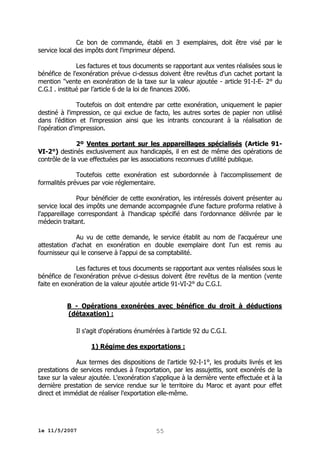 Ce bon de commande, établi en 3 exemplaires, doit être visé par le
service local des impôts dont l'imprimeur dépend.
Les factures et tous documents se rapportant aux ventes réalisées sous le
bénéfice de l'exonération prévue ci-dessus doivent être revêtus d'un cachet portant la
mention "vente en exonération de la taxe sur la valeur ajoutée - article 91-I-E- 2° du
C.G.I . institué par l’article 6 de la loi de finances 2006.
Toutefois on doit entendre par cette exonération, uniquement le papier
destiné à l'impression, ce qui exclue de facto, les autres sortes de papier non utilisé
dans l'édition et l'impression ainsi que les intrants concourant à la réalisation de
l'opération d'impression.
2º Ventes portant sur les appareillages spécialisés (Article 91VI-2°) destinés exclusivement aux handicapés, il en est de même des opérations de
contrôle de la vue effectuées par les associations reconnues d'utilité publique.
Toutefois cette exonération est subordonnée à l'accomplissement de
formalités prévues par voie réglementaire.
Pour bénéficier de cette exonération, les intéressés doivent présenter au
service local des impôts une demande accompagnée d'une facture proforma relative à
l'appareillage correspondant à l'handicap spécifié dans l'ordonnance délivrée par le
médecin traitant.
Au vu de cette demande, le service établit au nom de l'acquéreur une
attestation d'achat en exonération en double exemplaire dont l'un est remis au
fournisseur qui le conserve à l'appui de sa comptabilité.
Les factures et tous documents se rapportant aux ventes réalisées sous le
bénéfice de l'exonération prévue ci-dessus doivent être revêtus de la mention (vente
faite en exonération de la valeur ajoutée article 91-VI-2° du C.G.I.
B - Opérations exonérées avec bénéfice du droit à déductions
(détaxation) :
Il s'agit d'opérations énumérées à l'article 92 du C.G.I.
1) Régime des exportations :
Aux termes des dispositions de l'article 92-I-1°, les produits livrés et les
prestations de services rendues à l'exportation, par les assujettis, sont exonérés de la
taxe sur la valeur ajoutée. L'exonération s'applique à la dernière vente effectuée et à la
dernière prestation de service rendue sur le territoire du Maroc et ayant pour effet
direct et immédiat de réaliser l'exportation elle-même.

le 11/5/2007

55

 