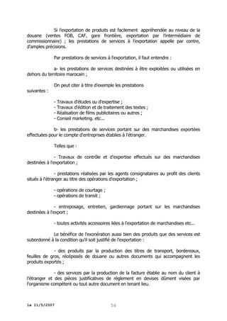 Si l'exportation de produits est facilement appréhendée au niveau de la
douane (ventes FOB, CAF, gare frontière, exportation par l'intermédiaire de
commissionnaire) ; les prestations de services à l'exportation appelle par contre,
d'amples précisions.
Par prestations de services à l'exportation, il faut entendre :
a- les prestations de services destinées à être exploitées ou utilisées en
dehors du territoire marocain ;
On peut citer à titre d'exemple les prestations
suivantes :
- Travaux d'études ou d'expertise ;
- Travaux d'édition et de traitement des textes ;
- Réalisation de films publicitaires ou autres ;
- Conseil marketing. etc...
b- les prestations de services portant sur des marchandises exportées
effectuées pour le compte d'entreprises établies à l'étranger.
Telles que :
- Travaux de contrôle et d'expertise effectués sur des marchandises
destinées à l'exportation ;
- prestations réalisées par les agents consignataires au profit des clients
situés à l'étranger au titre des opérations d'exportation ;
- opérations de courtage ;
- opérations de transit ;
- entreposage, entretien, gardiennage portant sur les marchandises
destinées à l'export ;
- toutes activités accessoires liées à l'exportation de marchandises etc...
Le bénéfice de l'exonération aussi bien des produits que des services est
subordonné à la condition qu'il soit justifié de l'exportation :
- des produits par la production des titres de transport, bordereaux,
feuilles de gros, récépissés de douane ou autres documents qui accompagnent les
produits exportés ;
- des services par la production de la facture établie au nom du client à
l'étranger et des pièces justificatives de règlement en devises dûment visées par
l'organisme compétent ou tout autre document en tenant lieu.

le 11/5/2007

56

 