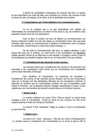 A défaut de comptabilité, l'exportateur de produits doit tenir un registre
de ses exportations par ordre de date, avec indication du nombre, des marques et des
numéros de colis, de l'espèce, de la valeur et de la destination des produits.
(*) Exportations par l'intermédiaire d'un commissionnaire :
La loi ne s'oppose pas à ce que l'exportation soit réalisée par
l'intermédiaire de commissionnaires et l'article 92 fixe dans ce cas, les conditions dans
lesquelles doivent avoir lieu ces exportations.
Pour ce faire, le vendeur est tenu de délivrer au commissionnaire une
facture contenant le détail et le prix des objets ou marchandises livrés, ainsi que toute
indication utile servant au commissionnaire à désigner le destinataire (nom et adresse
du destinataire, contremarque ou toute autre signe analogue...).
De son côté le commissionnaire doit tenir un registre identique à celui
devant être tenu par le vendeur, et il doit fournir à son commettant une attestation
valable pendant l'année de sa délivrance et par laquelle il s'engage à verser la taxe et
éventuellement les pénalités exigibles dans le cas où l'exportation n'est pas réalisée.
(*) Avitaillement des aéronefs et des navires :
Les livraisons faites pour l'avitaillement des navires et des aéronefs sont
assimilées à des exportations, étant donné que les marchandises sont considérées
comme étant destinées à l'étranger.
Pour bénéficier de l'exonération, les personnes qui procèdent à
l'avitaillement des navires et des aéronefs doivent produire soit les avis d'exportation
visés par la Douane soit des attestations délivrées par les compagnies maritimes et
aériennes et certifiant que les marchandises vendues ont reçu la destination ayant
motivé la franchise ; les compagnies doivent s'engager expressément à payer la taxe
exigible pour les marchandises qui seraient consommées sur le territoire marocain.
* Vente F.O.B. :
Le vendeur réalisant une vente F.O.B. ("free on board" ou franco bord)
s'engage à livrer la marchandise à bord du navire au lieu convenu, les frais et les
risques postérieurs étant à la charge de l'acheteur.
Le contrat "F.O.B. destination "oblige le vendeur à livrer la marchandise
au port d'arrivée.
* Vente C.A.F. :
La vente C.A.F. (coût - assurance - frêt) est une vente à l'embarquement
; le vendeur assure le chargement des marchandises sur le navire et paie le frêt et

le 11/5/2007

57

 