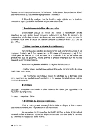 l'assurance maritime pour le compte de l'acheteur ; la livraison a lieu par la mise à bord
des marchandises qui deviennent la propriété de l'acquéreur.
A l'égard du vendeur, c'est la dernière vente réalisée sur le territoire
marocain et ayant pour effet de réaliser l'exportation elle-même.
* Prestations préalables à l'exportation
L'exonération prévue en faveur des ventes à l'exportation directe
s'applique au prix global, lequel comprend notamment les frais de transport, de
manutention et d'embarquement. Au demeurant ces prestations, peuvent recevoir le
traitement fiscal prévu à l'article 94 à savoir l'achat en suspension de la T.V.A. (art. 15
L.F. 1995).
(*) Marchandises et objets d'avitaillement :
Par marchandises et objet d'avitaillement il faut entendre les vivres et les
provisions destinés, soit à être consommés par l'équipage et les passagers, soit à être
utilisés pour les besoins du bord au cours de la traversée. Il en est de même des
produits tels que les goudrons, houille, pétrole et graisse embarqués sur des navires
assurant un service international.
Par contre ne peuvent bénéficier du régime de l'exportation :
- les fournitures aux bateaux pratiquant la pêche dans la limite des eaux
territoriales marocaines ;
- les fournitures aux bateaux faisant le cabotage ou le bornage entre
ports marocains, ou aux bateaux d'exploitation et de sondage dans la limite du plateau
continental marocain.
Définitions
cabotage : navigation marchande à faible distance des côtes (par opposition à la
navigation au long cours).
bornage : navigation côtière.
* Définition du plateau continental :
C'est le prolongement submergé du territoire sur lequel le Maroc exerce
des droits souverains pour l'exploitation de ses ressources.
La convention de Montego Bay du 10/12/1982 fixe sa limite à 200 mille et
reconnaît même le maintien des droits acquis au-delà des 200 mille jusqu'à 350 mille
ou 100 mille de l'isobath de 2 500 mètres.

le 11/5/2007

58

 